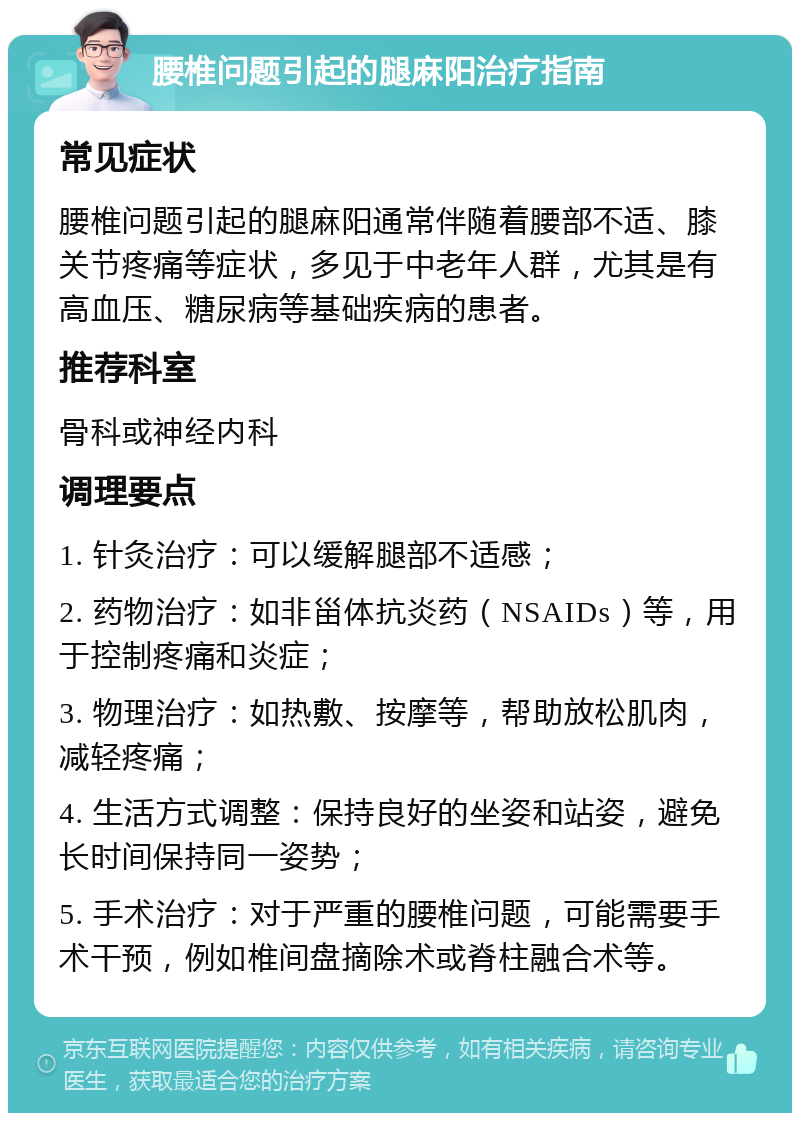 腰椎问题引起的腿麻阳治疗指南 常见症状 腰椎问题引起的腿麻阳通常伴随着腰部不适、膝关节疼痛等症状，多见于中老年人群，尤其是有高血压、糖尿病等基础疾病的患者。 推荐科室 骨科或神经内科 调理要点 1. 针灸治疗：可以缓解腿部不适感； 2. 药物治疗：如非甾体抗炎药（NSAIDs）等，用于控制疼痛和炎症； 3. 物理治疗：如热敷、按摩等，帮助放松肌肉，减轻疼痛； 4. 生活方式调整：保持良好的坐姿和站姿，避免长时间保持同一姿势； 5. 手术治疗：对于严重的腰椎问题，可能需要手术干预，例如椎间盘摘除术或脊柱融合术等。