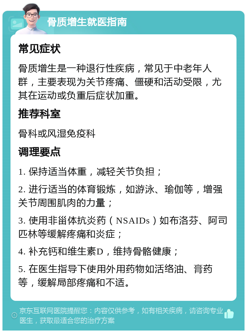 骨质增生就医指南 常见症状 骨质增生是一种退行性疾病，常见于中老年人群，主要表现为关节疼痛、僵硬和活动受限，尤其在运动或负重后症状加重。 推荐科室 骨科或风湿免疫科 调理要点 1. 保持适当体重，减轻关节负担； 2. 进行适当的体育锻炼，如游泳、瑜伽等，增强关节周围肌肉的力量； 3. 使用非甾体抗炎药（NSAIDs）如布洛芬、阿司匹林等缓解疼痛和炎症； 4. 补充钙和维生素D，维持骨骼健康； 5. 在医生指导下使用外用药物如活络油、膏药等，缓解局部疼痛和不适。