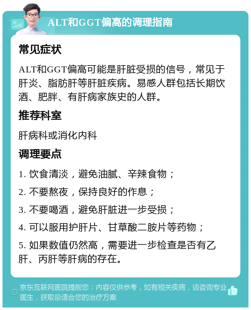 ALT和GGT偏高的调理指南 常见症状 ALT和GGT偏高可能是肝脏受损的信号，常见于肝炎、脂肪肝等肝脏疾病。易感人群包括长期饮酒、肥胖、有肝病家族史的人群。 推荐科室 肝病科或消化内科 调理要点 1. 饮食清淡，避免油腻、辛辣食物； 2. 不要熬夜，保持良好的作息； 3. 不要喝酒，避免肝脏进一步受损； 4. 可以服用护肝片、甘草酸二胺片等药物； 5. 如果数值仍然高，需要进一步检查是否有乙肝、丙肝等肝病的存在。