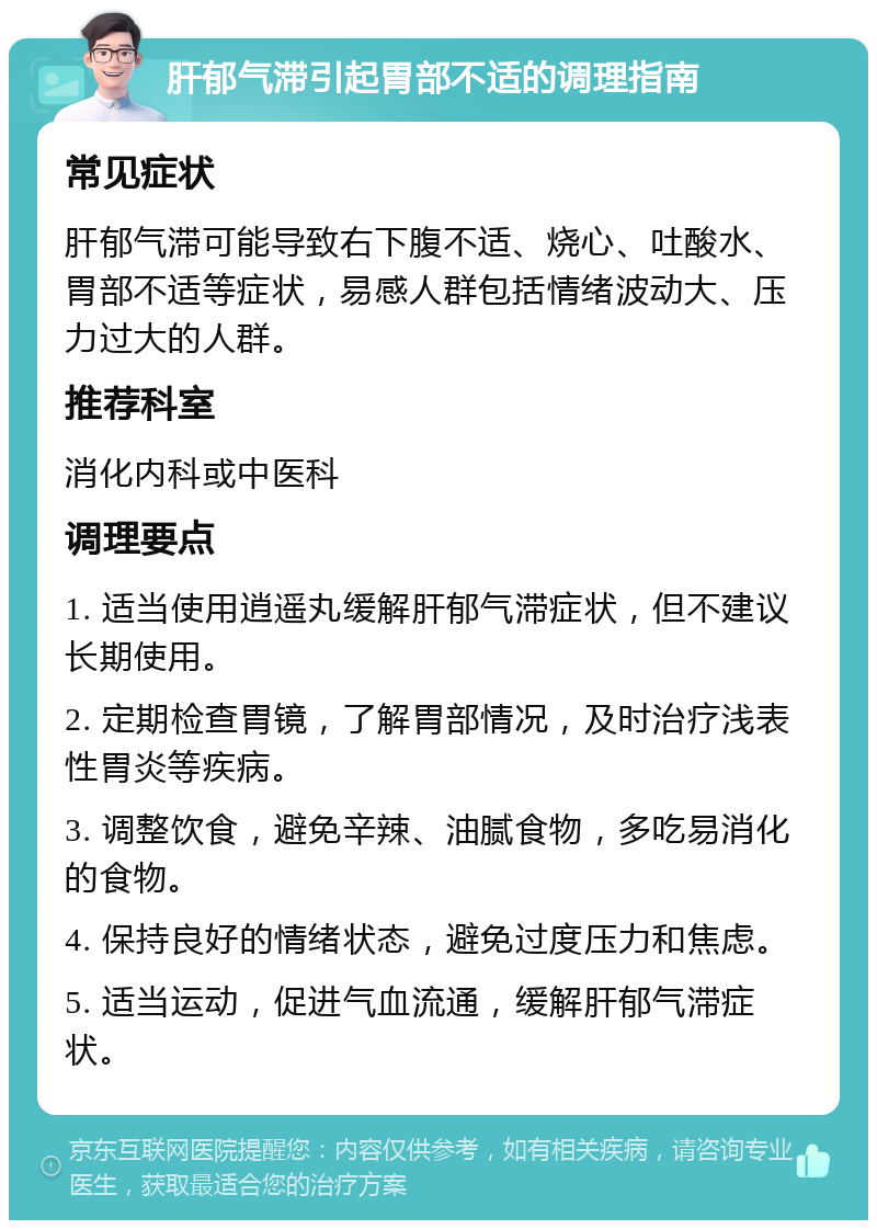 肝郁气滞引起胃部不适的调理指南 常见症状 肝郁气滞可能导致右下腹不适、烧心、吐酸水、胃部不适等症状，易感人群包括情绪波动大、压力过大的人群。 推荐科室 消化内科或中医科 调理要点 1. 适当使用逍遥丸缓解肝郁气滞症状，但不建议长期使用。 2. 定期检查胃镜，了解胃部情况，及时治疗浅表性胃炎等疾病。 3. 调整饮食，避免辛辣、油腻食物，多吃易消化的食物。 4. 保持良好的情绪状态，避免过度压力和焦虑。 5. 适当运动，促进气血流通，缓解肝郁气滞症状。