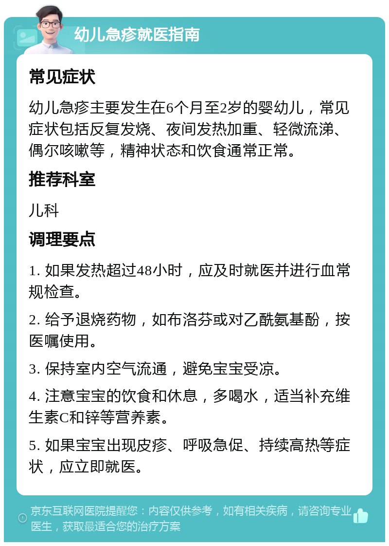 幼儿急疹就医指南 常见症状 幼儿急疹主要发生在6个月至2岁的婴幼儿，常见症状包括反复发烧、夜间发热加重、轻微流涕、偶尔咳嗽等，精神状态和饮食通常正常。 推荐科室 儿科 调理要点 1. 如果发热超过48小时，应及时就医并进行血常规检查。 2. 给予退烧药物，如布洛芬或对乙酰氨基酚，按医嘱使用。 3. 保持室内空气流通，避免宝宝受凉。 4. 注意宝宝的饮食和休息，多喝水，适当补充维生素C和锌等营养素。 5. 如果宝宝出现皮疹、呼吸急促、持续高热等症状，应立即就医。