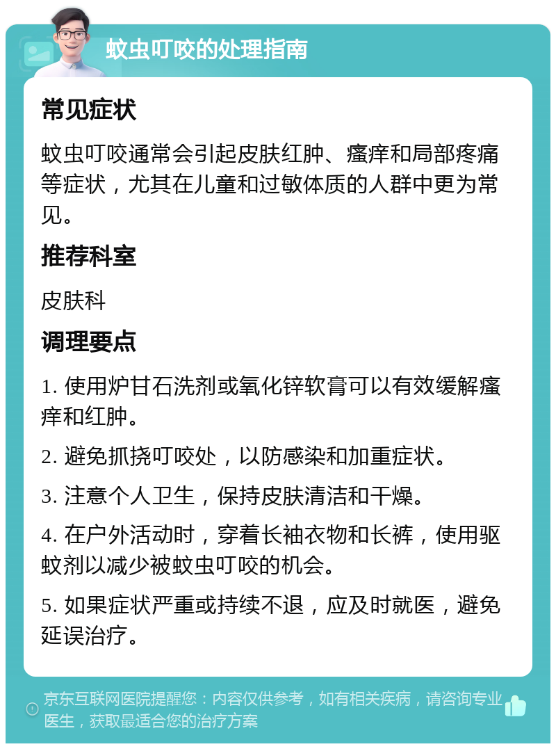 蚊虫叮咬的处理指南 常见症状 蚊虫叮咬通常会引起皮肤红肿、瘙痒和局部疼痛等症状，尤其在儿童和过敏体质的人群中更为常见。 推荐科室 皮肤科 调理要点 1. 使用炉甘石洗剂或氧化锌软膏可以有效缓解瘙痒和红肿。 2. 避免抓挠叮咬处，以防感染和加重症状。 3. 注意个人卫生，保持皮肤清洁和干燥。 4. 在户外活动时，穿着长袖衣物和长裤，使用驱蚊剂以减少被蚊虫叮咬的机会。 5. 如果症状严重或持续不退，应及时就医，避免延误治疗。