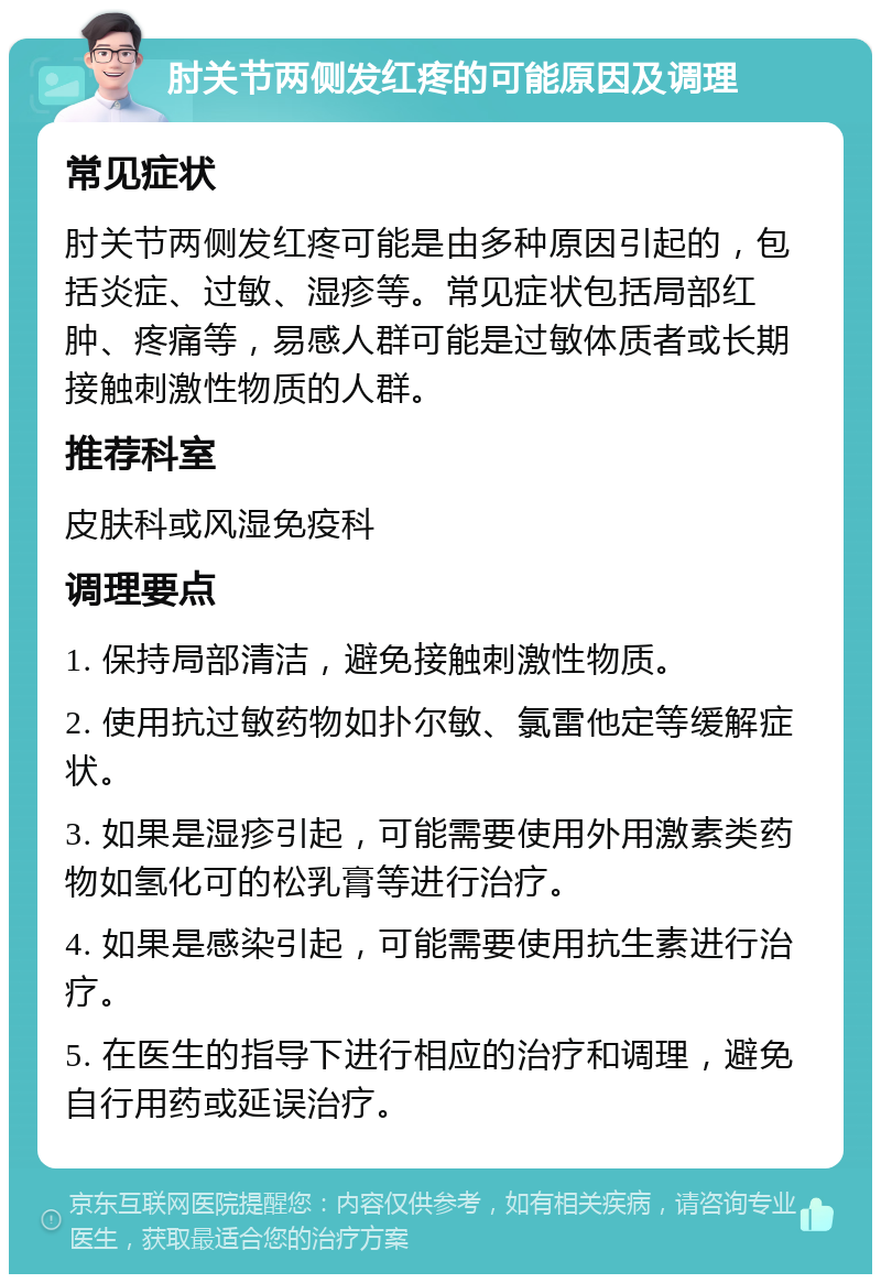 肘关节两侧发红疼的可能原因及调理 常见症状 肘关节两侧发红疼可能是由多种原因引起的，包括炎症、过敏、湿疹等。常见症状包括局部红肿、疼痛等，易感人群可能是过敏体质者或长期接触刺激性物质的人群。 推荐科室 皮肤科或风湿免疫科 调理要点 1. 保持局部清洁，避免接触刺激性物质。 2. 使用抗过敏药物如扑尔敏、氯雷他定等缓解症状。 3. 如果是湿疹引起，可能需要使用外用激素类药物如氢化可的松乳膏等进行治疗。 4. 如果是感染引起，可能需要使用抗生素进行治疗。 5. 在医生的指导下进行相应的治疗和调理，避免自行用药或延误治疗。