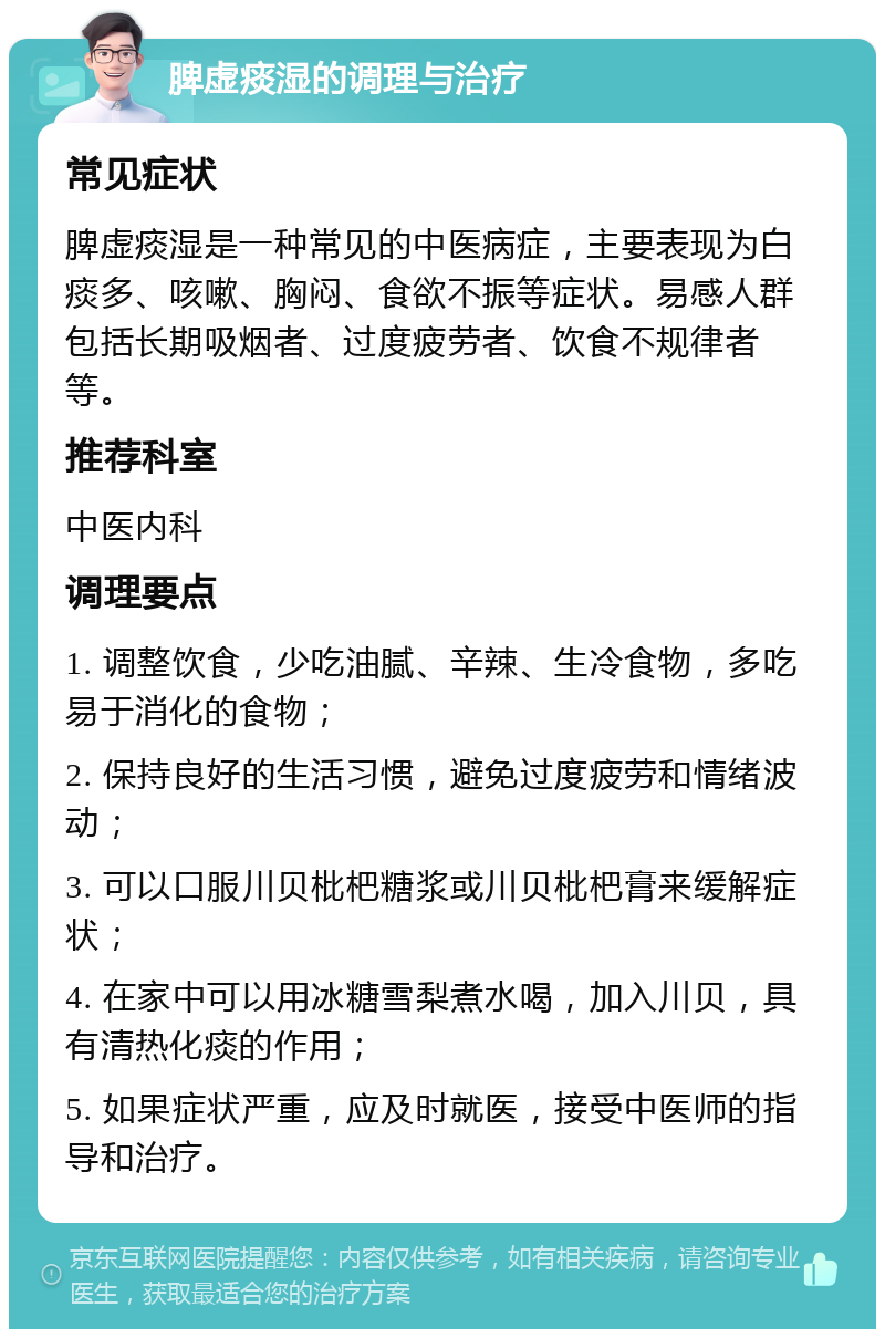 脾虚痰湿的调理与治疗 常见症状 脾虚痰湿是一种常见的中医病症，主要表现为白痰多、咳嗽、胸闷、食欲不振等症状。易感人群包括长期吸烟者、过度疲劳者、饮食不规律者等。 推荐科室 中医内科 调理要点 1. 调整饮食，少吃油腻、辛辣、生冷食物，多吃易于消化的食物； 2. 保持良好的生活习惯，避免过度疲劳和情绪波动； 3. 可以口服川贝枇杷糖浆或川贝枇杷膏来缓解症状； 4. 在家中可以用冰糖雪梨煮水喝，加入川贝，具有清热化痰的作用； 5. 如果症状严重，应及时就医，接受中医师的指导和治疗。