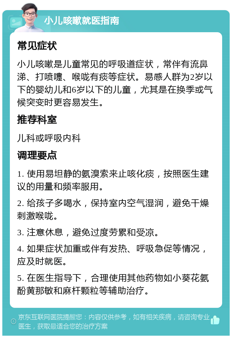 小儿咳嗽就医指南 常见症状 小儿咳嗽是儿童常见的呼吸道症状，常伴有流鼻涕、打喷嚏、喉咙有痰等症状。易感人群为2岁以下的婴幼儿和6岁以下的儿童，尤其是在换季或气候突变时更容易发生。 推荐科室 儿科或呼吸内科 调理要点 1. 使用易坦静的氨溴索来止咳化痰，按照医生建议的用量和频率服用。 2. 给孩子多喝水，保持室内空气湿润，避免干燥刺激喉咙。 3. 注意休息，避免过度劳累和受凉。 4. 如果症状加重或伴有发热、呼吸急促等情况，应及时就医。 5. 在医生指导下，合理使用其他药物如小葵花氨酚黄那敏和麻杆颗粒等辅助治疗。