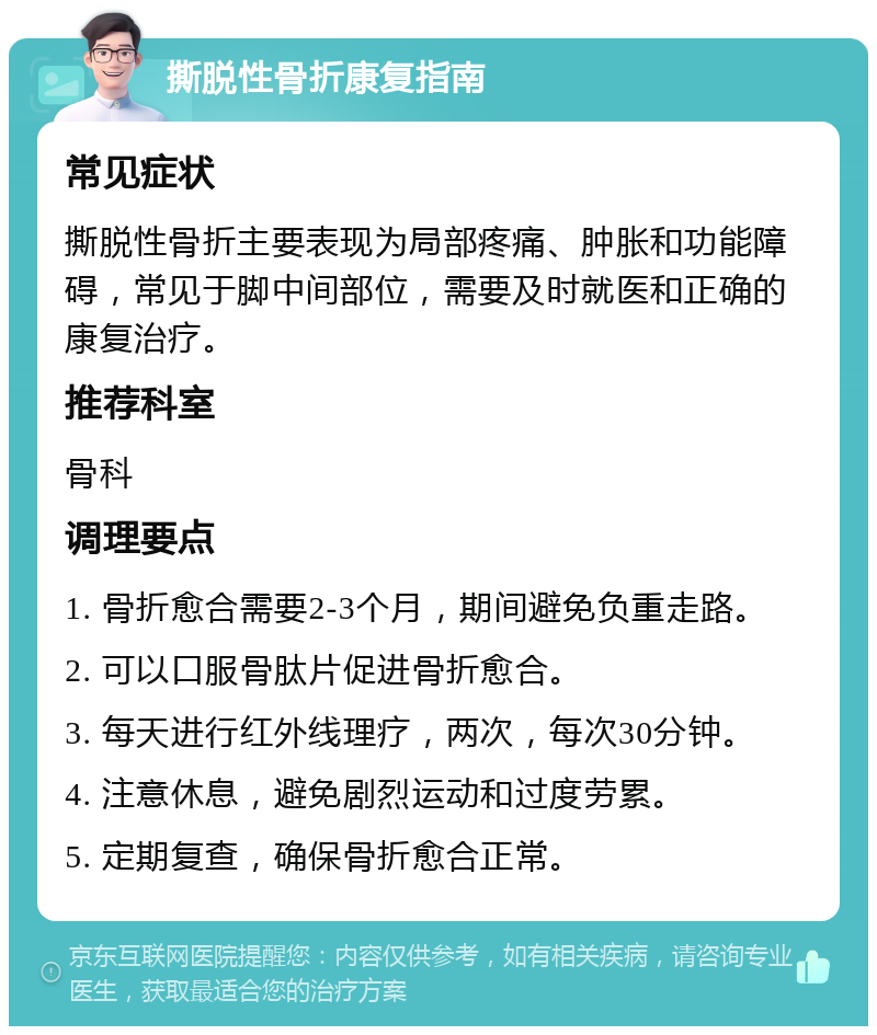 撕脱性骨折康复指南 常见症状 撕脱性骨折主要表现为局部疼痛、肿胀和功能障碍，常见于脚中间部位，需要及时就医和正确的康复治疗。 推荐科室 骨科 调理要点 1. 骨折愈合需要2-3个月，期间避免负重走路。 2. 可以口服骨肽片促进骨折愈合。 3. 每天进行红外线理疗，两次，每次30分钟。 4. 注意休息，避免剧烈运动和过度劳累。 5. 定期复查，确保骨折愈合正常。