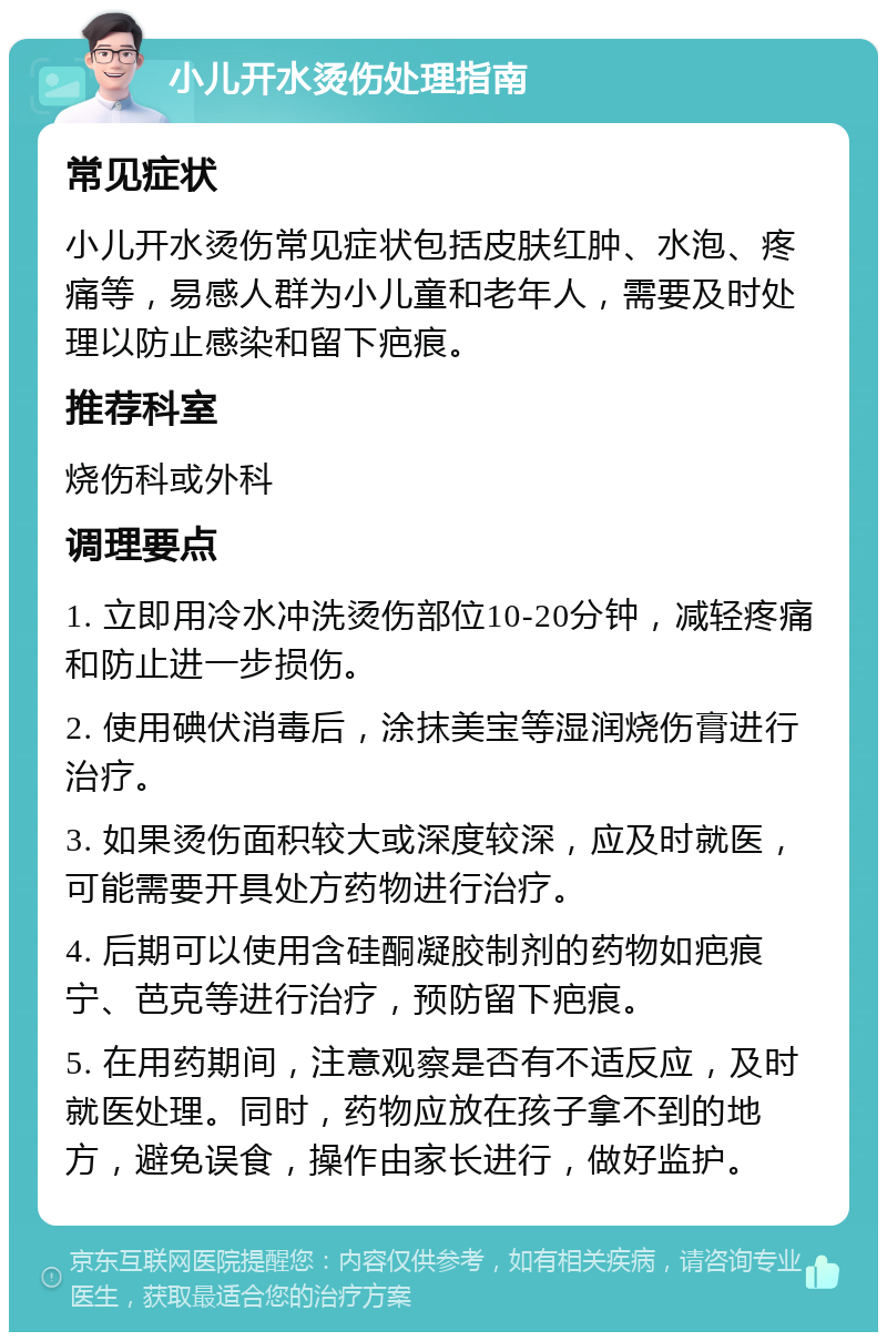 小儿开水烫伤处理指南 常见症状 小儿开水烫伤常见症状包括皮肤红肿、水泡、疼痛等，易感人群为小儿童和老年人，需要及时处理以防止感染和留下疤痕。 推荐科室 烧伤科或外科 调理要点 1. 立即用冷水冲洗烫伤部位10-20分钟，减轻疼痛和防止进一步损伤。 2. 使用碘伏消毒后，涂抹美宝等湿润烧伤膏进行治疗。 3. 如果烫伤面积较大或深度较深，应及时就医，可能需要开具处方药物进行治疗。 4. 后期可以使用含硅酮凝胶制剂的药物如疤痕宁、芭克等进行治疗，预防留下疤痕。 5. 在用药期间，注意观察是否有不适反应，及时就医处理。同时，药物应放在孩子拿不到的地方，避免误食，操作由家长进行，做好监护。