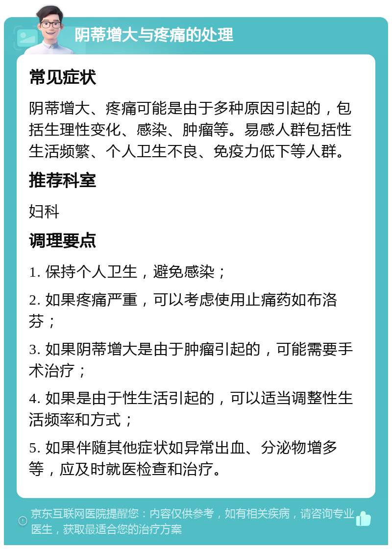 阴蒂增大与疼痛的处理 常见症状 阴蒂增大、疼痛可能是由于多种原因引起的，包括生理性变化、感染、肿瘤等。易感人群包括性生活频繁、个人卫生不良、免疫力低下等人群。 推荐科室 妇科 调理要点 1. 保持个人卫生，避免感染； 2. 如果疼痛严重，可以考虑使用止痛药如布洛芬； 3. 如果阴蒂增大是由于肿瘤引起的，可能需要手术治疗； 4. 如果是由于性生活引起的，可以适当调整性生活频率和方式； 5. 如果伴随其他症状如异常出血、分泌物增多等，应及时就医检查和治疗。