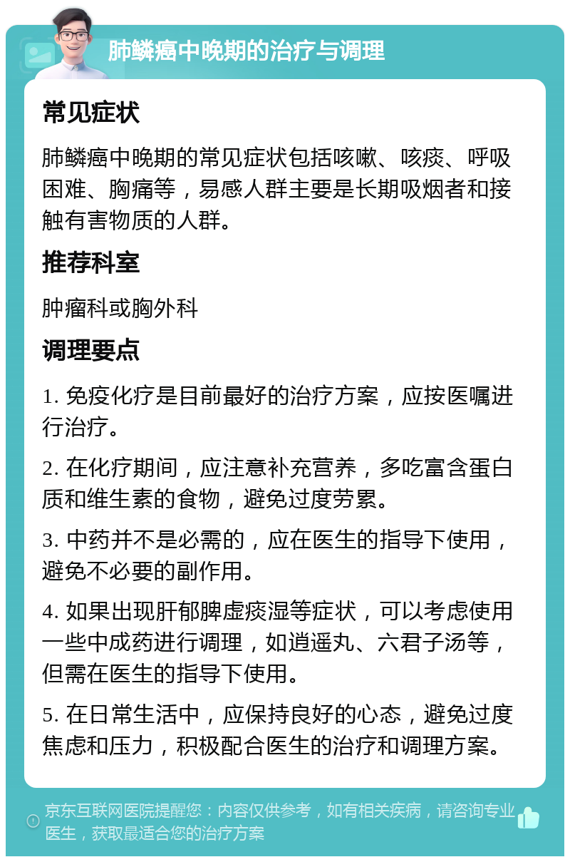 肺鳞癌中晚期的治疗与调理 常见症状 肺鳞癌中晚期的常见症状包括咳嗽、咳痰、呼吸困难、胸痛等，易感人群主要是长期吸烟者和接触有害物质的人群。 推荐科室 肿瘤科或胸外科 调理要点 1. 免疫化疗是目前最好的治疗方案，应按医嘱进行治疗。 2. 在化疗期间，应注意补充营养，多吃富含蛋白质和维生素的食物，避免过度劳累。 3. 中药并不是必需的，应在医生的指导下使用，避免不必要的副作用。 4. 如果出现肝郁脾虚痰湿等症状，可以考虑使用一些中成药进行调理，如逍遥丸、六君子汤等，但需在医生的指导下使用。 5. 在日常生活中，应保持良好的心态，避免过度焦虑和压力，积极配合医生的治疗和调理方案。