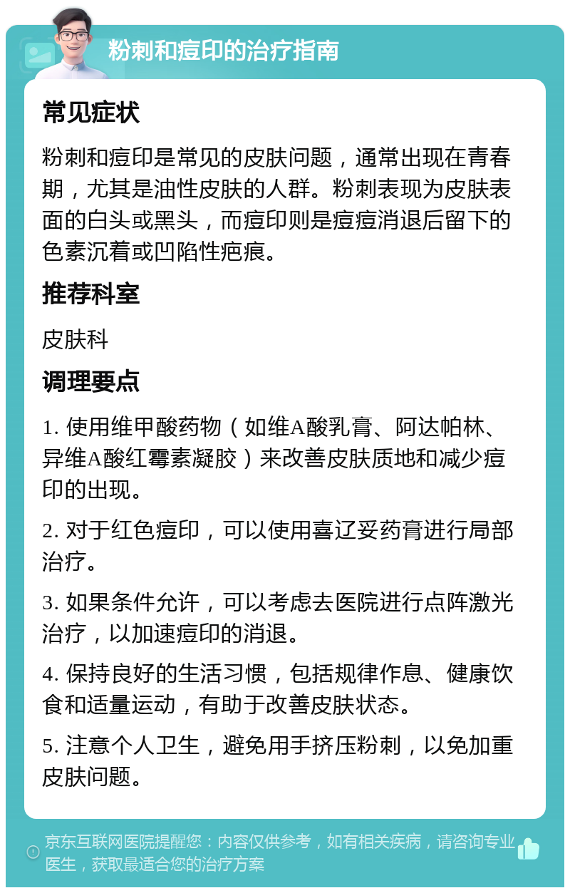 粉刺和痘印的治疗指南 常见症状 粉刺和痘印是常见的皮肤问题，通常出现在青春期，尤其是油性皮肤的人群。粉刺表现为皮肤表面的白头或黑头，而痘印则是痘痘消退后留下的色素沉着或凹陷性疤痕。 推荐科室 皮肤科 调理要点 1. 使用维甲酸药物（如维A酸乳膏、阿达帕林、异维A酸红霉素凝胶）来改善皮肤质地和减少痘印的出现。 2. 对于红色痘印，可以使用喜辽妥药膏进行局部治疗。 3. 如果条件允许，可以考虑去医院进行点阵激光治疗，以加速痘印的消退。 4. 保持良好的生活习惯，包括规律作息、健康饮食和适量运动，有助于改善皮肤状态。 5. 注意个人卫生，避免用手挤压粉刺，以免加重皮肤问题。