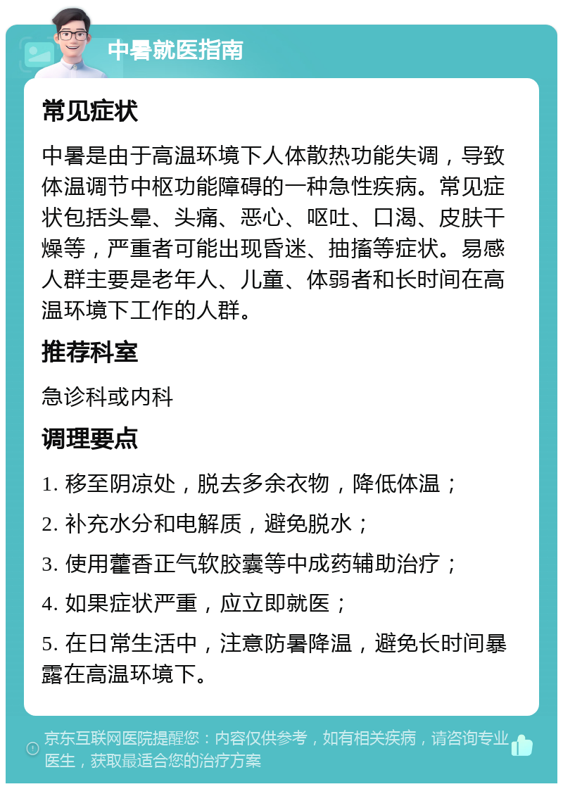 中暑就医指南 常见症状 中暑是由于高温环境下人体散热功能失调，导致体温调节中枢功能障碍的一种急性疾病。常见症状包括头晕、头痛、恶心、呕吐、口渴、皮肤干燥等，严重者可能出现昏迷、抽搐等症状。易感人群主要是老年人、儿童、体弱者和长时间在高温环境下工作的人群。 推荐科室 急诊科或内科 调理要点 1. 移至阴凉处，脱去多余衣物，降低体温； 2. 补充水分和电解质，避免脱水； 3. 使用藿香正气软胶囊等中成药辅助治疗； 4. 如果症状严重，应立即就医； 5. 在日常生活中，注意防暑降温，避免长时间暴露在高温环境下。