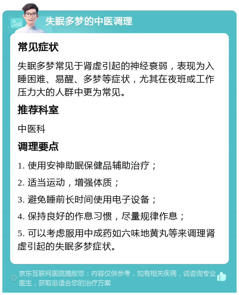 失眠多梦的中医调理 常见症状 失眠多梦常见于肾虚引起的神经衰弱，表现为入睡困难、易醒、多梦等症状，尤其在夜班或工作压力大的人群中更为常见。 推荐科室 中医科 调理要点 1. 使用安神助眠保健品辅助治疗； 2. 适当运动，增强体质； 3. 避免睡前长时间使用电子设备； 4. 保持良好的作息习惯，尽量规律作息； 5. 可以考虑服用中成药如六味地黄丸等来调理肾虚引起的失眠多梦症状。