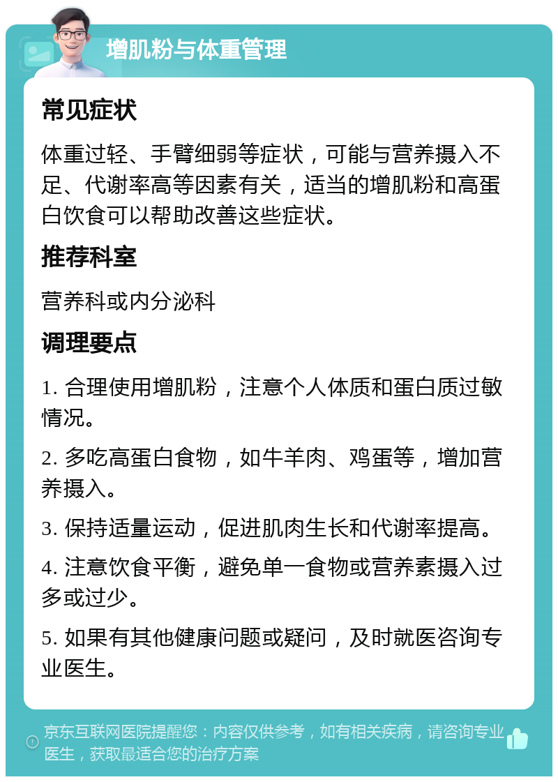 增肌粉与体重管理 常见症状 体重过轻、手臂细弱等症状，可能与营养摄入不足、代谢率高等因素有关，适当的增肌粉和高蛋白饮食可以帮助改善这些症状。 推荐科室 营养科或内分泌科 调理要点 1. 合理使用增肌粉，注意个人体质和蛋白质过敏情况。 2. 多吃高蛋白食物，如牛羊肉、鸡蛋等，增加营养摄入。 3. 保持适量运动，促进肌肉生长和代谢率提高。 4. 注意饮食平衡，避免单一食物或营养素摄入过多或过少。 5. 如果有其他健康问题或疑问，及时就医咨询专业医生。