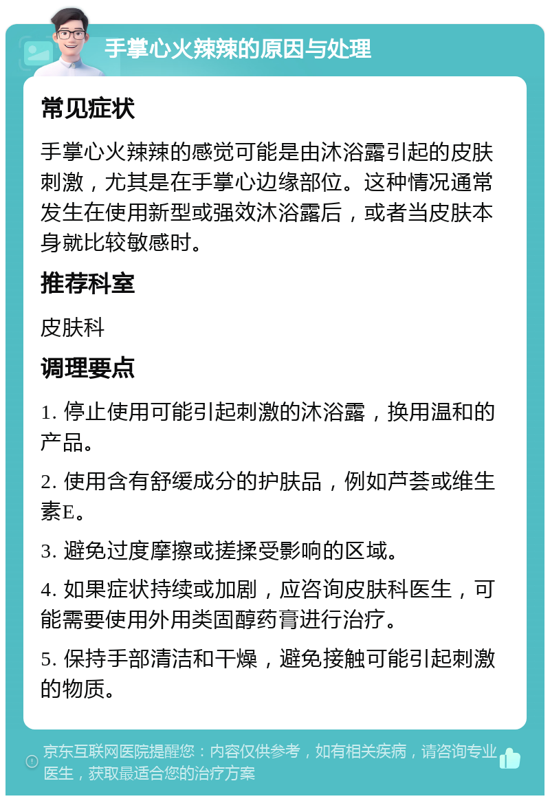 手掌心火辣辣的原因与处理 常见症状 手掌心火辣辣的感觉可能是由沐浴露引起的皮肤刺激，尤其是在手掌心边缘部位。这种情况通常发生在使用新型或强效沐浴露后，或者当皮肤本身就比较敏感时。 推荐科室 皮肤科 调理要点 1. 停止使用可能引起刺激的沐浴露，换用温和的产品。 2. 使用含有舒缓成分的护肤品，例如芦荟或维生素E。 3. 避免过度摩擦或搓揉受影响的区域。 4. 如果症状持续或加剧，应咨询皮肤科医生，可能需要使用外用类固醇药膏进行治疗。 5. 保持手部清洁和干燥，避免接触可能引起刺激的物质。