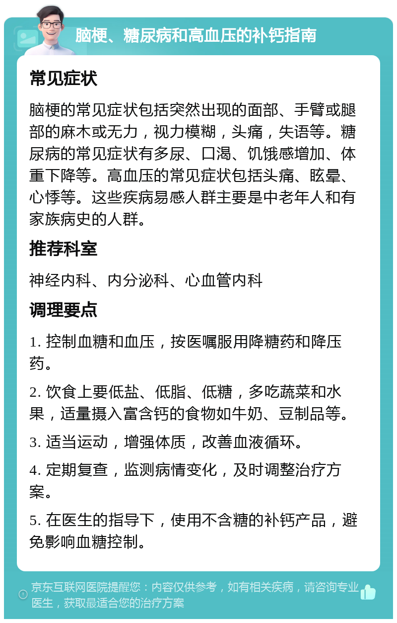 脑梗、糖尿病和高血压的补钙指南 常见症状 脑梗的常见症状包括突然出现的面部、手臂或腿部的麻木或无力，视力模糊，头痛，失语等。糖尿病的常见症状有多尿、口渴、饥饿感增加、体重下降等。高血压的常见症状包括头痛、眩晕、心悸等。这些疾病易感人群主要是中老年人和有家族病史的人群。 推荐科室 神经内科、内分泌科、心血管内科 调理要点 1. 控制血糖和血压，按医嘱服用降糖药和降压药。 2. 饮食上要低盐、低脂、低糖，多吃蔬菜和水果，适量摄入富含钙的食物如牛奶、豆制品等。 3. 适当运动，增强体质，改善血液循环。 4. 定期复查，监测病情变化，及时调整治疗方案。 5. 在医生的指导下，使用不含糖的补钙产品，避免影响血糖控制。