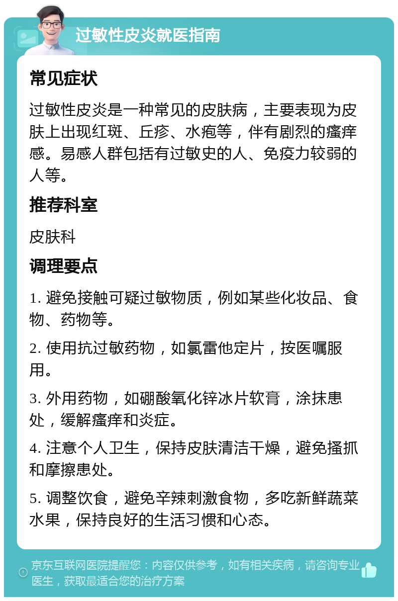 过敏性皮炎就医指南 常见症状 过敏性皮炎是一种常见的皮肤病，主要表现为皮肤上出现红斑、丘疹、水疱等，伴有剧烈的瘙痒感。易感人群包括有过敏史的人、免疫力较弱的人等。 推荐科室 皮肤科 调理要点 1. 避免接触可疑过敏物质，例如某些化妆品、食物、药物等。 2. 使用抗过敏药物，如氯雷他定片，按医嘱服用。 3. 外用药物，如硼酸氧化锌冰片软膏，涂抹患处，缓解瘙痒和炎症。 4. 注意个人卫生，保持皮肤清洁干燥，避免搔抓和摩擦患处。 5. 调整饮食，避免辛辣刺激食物，多吃新鲜蔬菜水果，保持良好的生活习惯和心态。