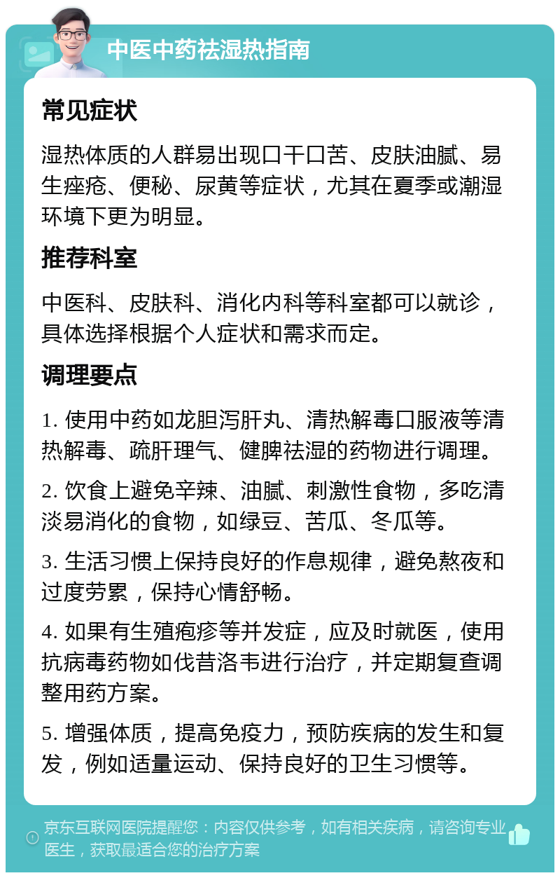 中医中药祛湿热指南 常见症状 湿热体质的人群易出现口干口苦、皮肤油腻、易生痤疮、便秘、尿黄等症状，尤其在夏季或潮湿环境下更为明显。 推荐科室 中医科、皮肤科、消化内科等科室都可以就诊，具体选择根据个人症状和需求而定。 调理要点 1. 使用中药如龙胆泻肝丸、清热解毒口服液等清热解毒、疏肝理气、健脾祛湿的药物进行调理。 2. 饮食上避免辛辣、油腻、刺激性食物，多吃清淡易消化的食物，如绿豆、苦瓜、冬瓜等。 3. 生活习惯上保持良好的作息规律，避免熬夜和过度劳累，保持心情舒畅。 4. 如果有生殖疱疹等并发症，应及时就医，使用抗病毒药物如伐昔洛韦进行治疗，并定期复查调整用药方案。 5. 增强体质，提高免疫力，预防疾病的发生和复发，例如适量运动、保持良好的卫生习惯等。