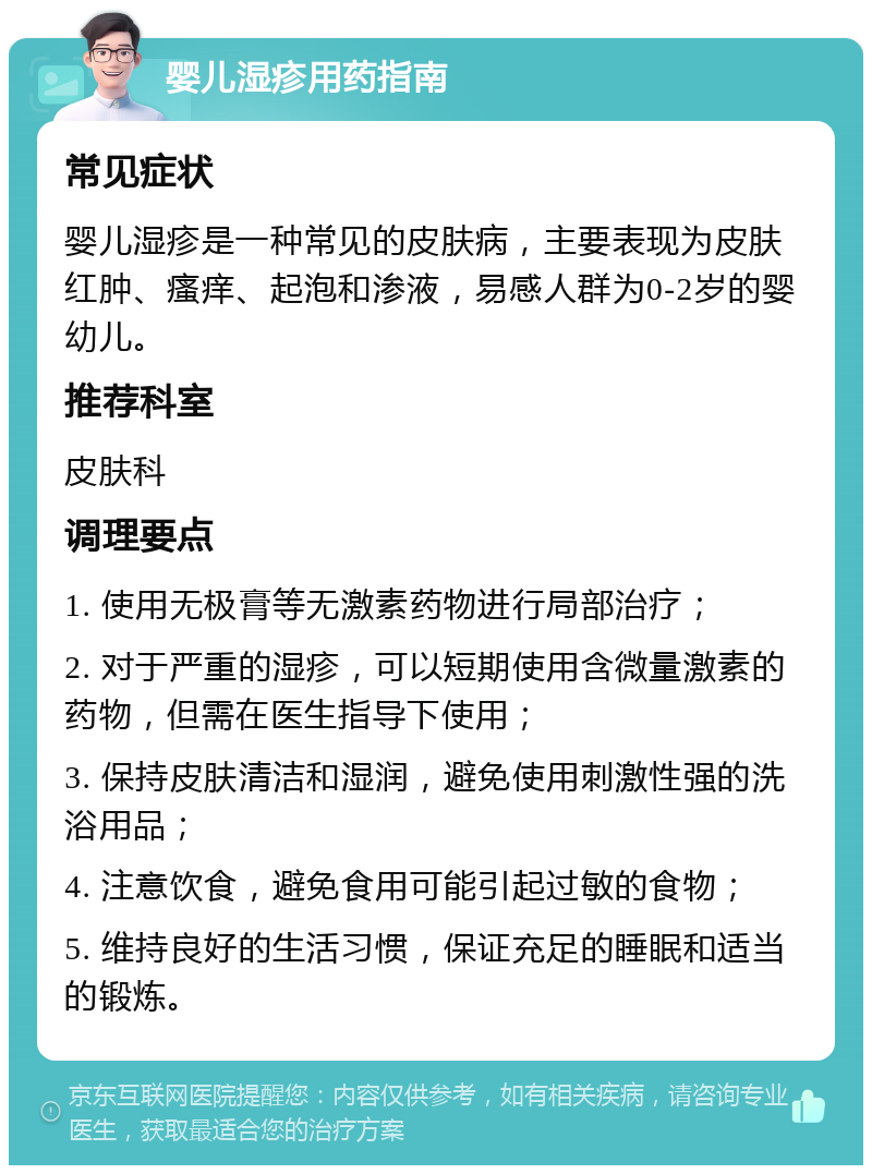 婴儿湿疹用药指南 常见症状 婴儿湿疹是一种常见的皮肤病，主要表现为皮肤红肿、瘙痒、起泡和渗液，易感人群为0-2岁的婴幼儿。 推荐科室 皮肤科 调理要点 1. 使用无极膏等无激素药物进行局部治疗； 2. 对于严重的湿疹，可以短期使用含微量激素的药物，但需在医生指导下使用； 3. 保持皮肤清洁和湿润，避免使用刺激性强的洗浴用品； 4. 注意饮食，避免食用可能引起过敏的食物； 5. 维持良好的生活习惯，保证充足的睡眠和适当的锻炼。