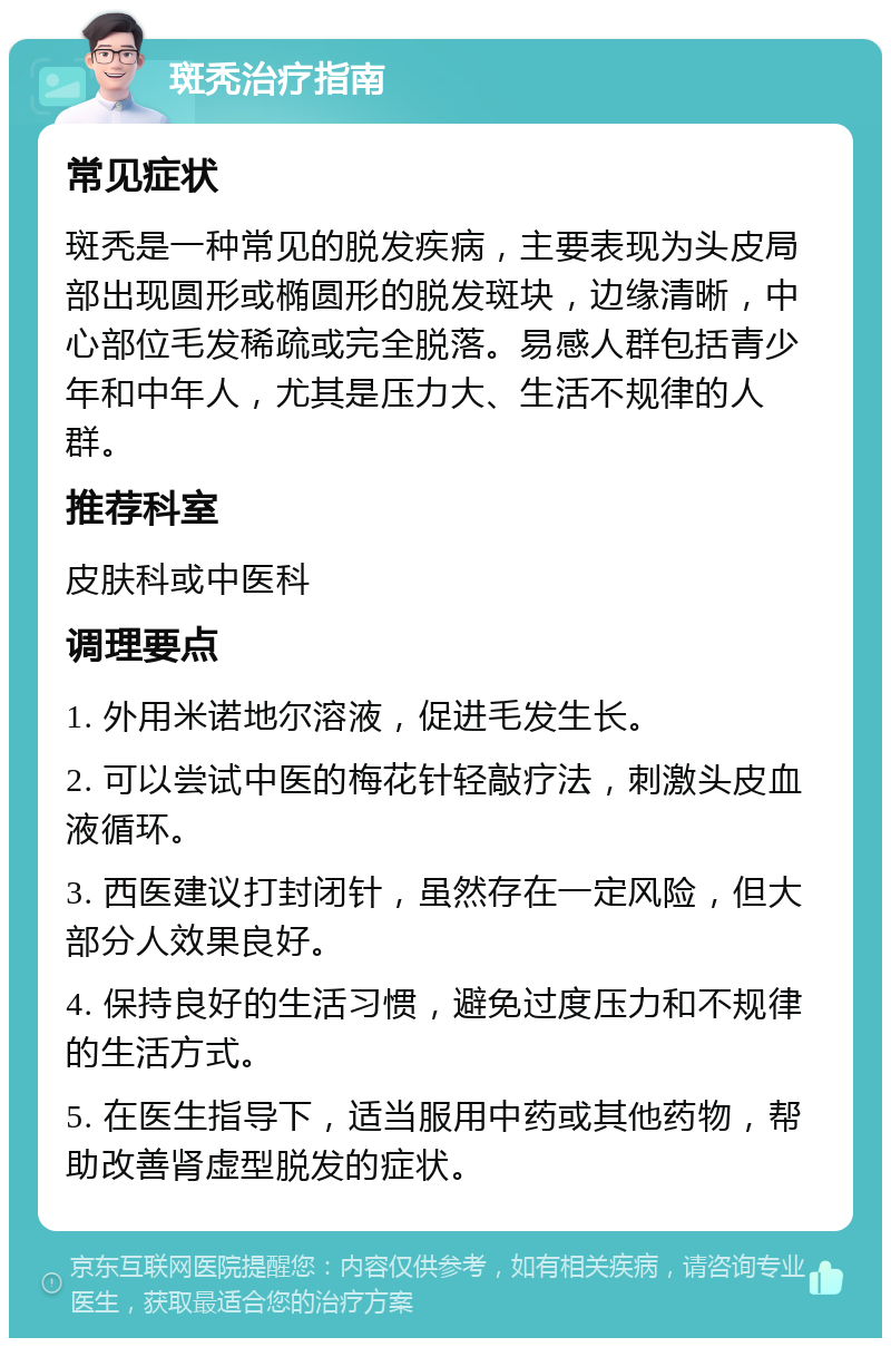 斑秃治疗指南 常见症状 斑秃是一种常见的脱发疾病，主要表现为头皮局部出现圆形或椭圆形的脱发斑块，边缘清晰，中心部位毛发稀疏或完全脱落。易感人群包括青少年和中年人，尤其是压力大、生活不规律的人群。 推荐科室 皮肤科或中医科 调理要点 1. 外用米诺地尔溶液，促进毛发生长。 2. 可以尝试中医的梅花针轻敲疗法，刺激头皮血液循环。 3. 西医建议打封闭针，虽然存在一定风险，但大部分人效果良好。 4. 保持良好的生活习惯，避免过度压力和不规律的生活方式。 5. 在医生指导下，适当服用中药或其他药物，帮助改善肾虚型脱发的症状。