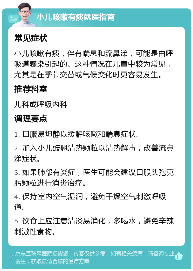 小儿咳嗽有痰就医指南 常见症状 小儿咳嗽有痰，伴有喘息和流鼻涕，可能是由呼吸道感染引起的。这种情况在儿童中较为常见，尤其是在季节交替或气候变化时更容易发生。 推荐科室 儿科或呼吸内科 调理要点 1. 口服易坦静以缓解咳嗽和喘息症状。 2. 加入小儿豉翘清热颗粒以清热解毒，改善流鼻涕症状。 3. 如果肺部有炎症，医生可能会建议口服头孢克肟颗粒进行消炎治疗。 4. 保持室内空气湿润，避免干燥空气刺激呼吸道。 5. 饮食上应注意清淡易消化，多喝水，避免辛辣刺激性食物。