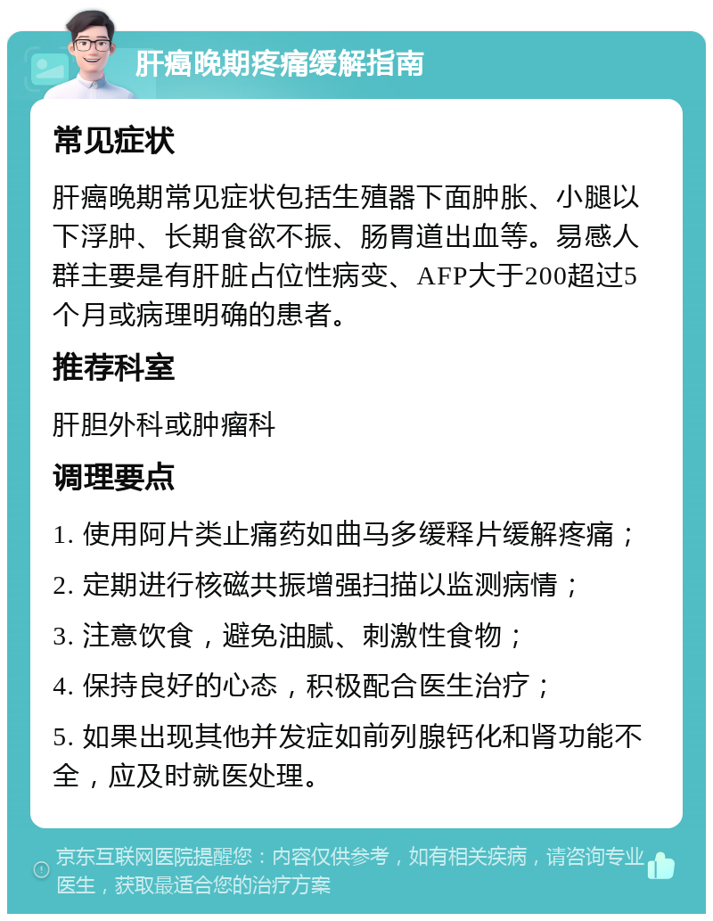 肝癌晚期疼痛缓解指南 常见症状 肝癌晚期常见症状包括生殖器下面肿胀、小腿以下浮肿、长期食欲不振、肠胃道出血等。易感人群主要是有肝脏占位性病变、AFP大于200超过5个月或病理明确的患者。 推荐科室 肝胆外科或肿瘤科 调理要点 1. 使用阿片类止痛药如曲马多缓释片缓解疼痛； 2. 定期进行核磁共振增强扫描以监测病情； 3. 注意饮食，避免油腻、刺激性食物； 4. 保持良好的心态，积极配合医生治疗； 5. 如果出现其他并发症如前列腺钙化和肾功能不全，应及时就医处理。