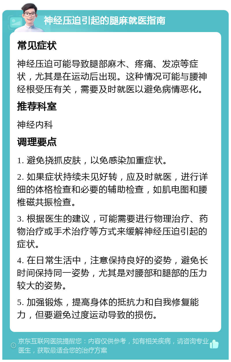 神经压迫引起的腿麻就医指南 常见症状 神经压迫可能导致腿部麻木、疼痛、发凉等症状，尤其是在运动后出现。这种情况可能与腰神经根受压有关，需要及时就医以避免病情恶化。 推荐科室 神经内科 调理要点 1. 避免挠抓皮肤，以免感染加重症状。 2. 如果症状持续未见好转，应及时就医，进行详细的体格检查和必要的辅助检查，如肌电图和腰椎磁共振检查。 3. 根据医生的建议，可能需要进行物理治疗、药物治疗或手术治疗等方式来缓解神经压迫引起的症状。 4. 在日常生活中，注意保持良好的姿势，避免长时间保持同一姿势，尤其是对腰部和腿部的压力较大的姿势。 5. 加强锻炼，提高身体的抵抗力和自我修复能力，但要避免过度运动导致的损伤。