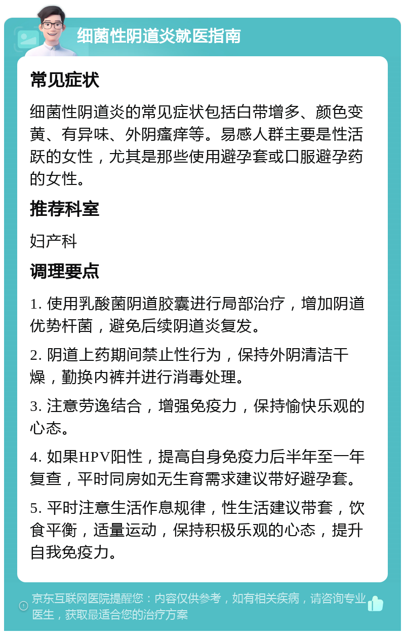 细菌性阴道炎就医指南 常见症状 细菌性阴道炎的常见症状包括白带增多、颜色变黄、有异味、外阴瘙痒等。易感人群主要是性活跃的女性，尤其是那些使用避孕套或口服避孕药的女性。 推荐科室 妇产科 调理要点 1. 使用乳酸菌阴道胶囊进行局部治疗，增加阴道优势杆菌，避免后续阴道炎复发。 2. 阴道上药期间禁止性行为，保持外阴清洁干燥，勤换内裤并进行消毒处理。 3. 注意劳逸结合，增强免疫力，保持愉快乐观的心态。 4. 如果HPV阳性，提高自身免疫力后半年至一年复查，平时同房如无生育需求建议带好避孕套。 5. 平时注意生活作息规律，性生活建议带套，饮食平衡，适量运动，保持积极乐观的心态，提升自我免疫力。