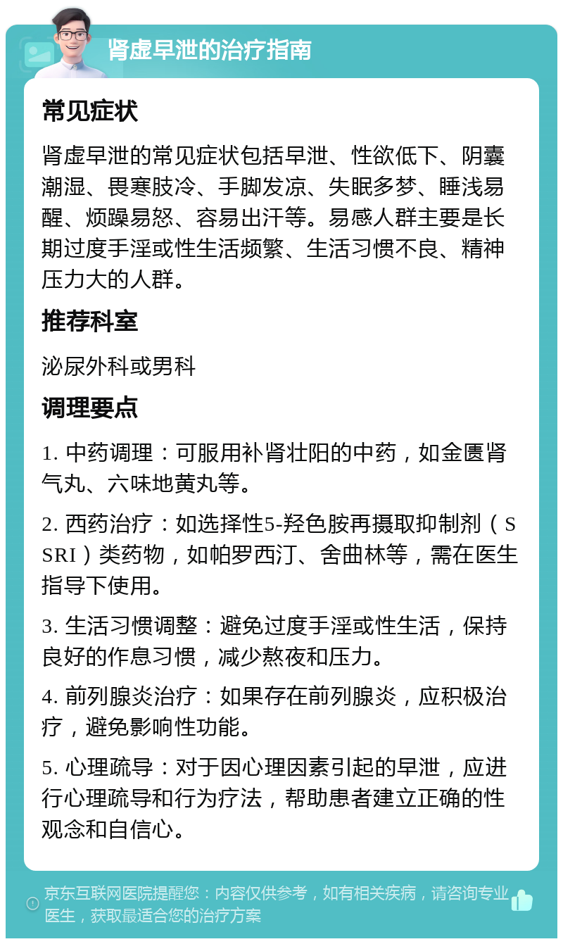 肾虚早泄的治疗指南 常见症状 肾虚早泄的常见症状包括早泄、性欲低下、阴囊潮湿、畏寒肢冷、手脚发凉、失眠多梦、睡浅易醒、烦躁易怒、容易出汗等。易感人群主要是长期过度手淫或性生活频繁、生活习惯不良、精神压力大的人群。 推荐科室 泌尿外科或男科 调理要点 1. 中药调理：可服用补肾壮阳的中药，如金匮肾气丸、六味地黄丸等。 2. 西药治疗：如选择性5-羟色胺再摄取抑制剂（SSRI）类药物，如帕罗西汀、舍曲林等，需在医生指导下使用。 3. 生活习惯调整：避免过度手淫或性生活，保持良好的作息习惯，减少熬夜和压力。 4. 前列腺炎治疗：如果存在前列腺炎，应积极治疗，避免影响性功能。 5. 心理疏导：对于因心理因素引起的早泄，应进行心理疏导和行为疗法，帮助患者建立正确的性观念和自信心。