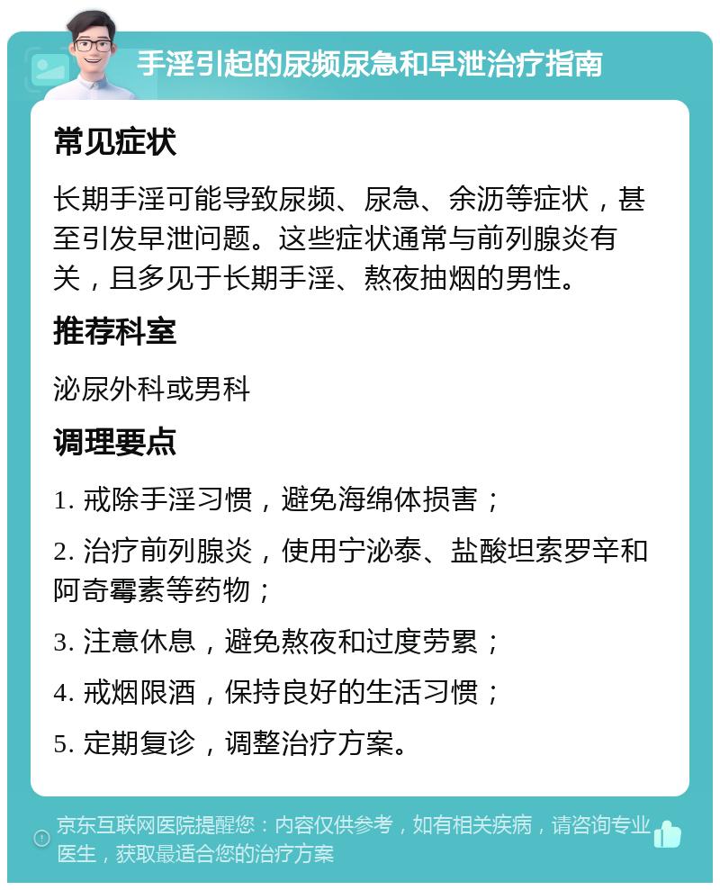 手淫引起的尿频尿急和早泄治疗指南 常见症状 长期手淫可能导致尿频、尿急、余沥等症状，甚至引发早泄问题。这些症状通常与前列腺炎有关，且多见于长期手淫、熬夜抽烟的男性。 推荐科室 泌尿外科或男科 调理要点 1. 戒除手淫习惯，避免海绵体损害； 2. 治疗前列腺炎，使用宁泌泰、盐酸坦索罗辛和阿奇霉素等药物； 3. 注意休息，避免熬夜和过度劳累； 4. 戒烟限酒，保持良好的生活习惯； 5. 定期复诊，调整治疗方案。