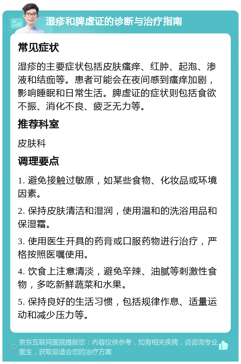 湿疹和脾虚证的诊断与治疗指南 常见症状 湿疹的主要症状包括皮肤瘙痒、红肿、起泡、渗液和结痂等。患者可能会在夜间感到瘙痒加剧，影响睡眠和日常生活。脾虚证的症状则包括食欲不振、消化不良、疲乏无力等。 推荐科室 皮肤科 调理要点 1. 避免接触过敏原，如某些食物、化妆品或环境因素。 2. 保持皮肤清洁和湿润，使用温和的洗浴用品和保湿霜。 3. 使用医生开具的药膏或口服药物进行治疗，严格按照医嘱使用。 4. 饮食上注意清淡，避免辛辣、油腻等刺激性食物，多吃新鲜蔬菜和水果。 5. 保持良好的生活习惯，包括规律作息、适量运动和减少压力等。