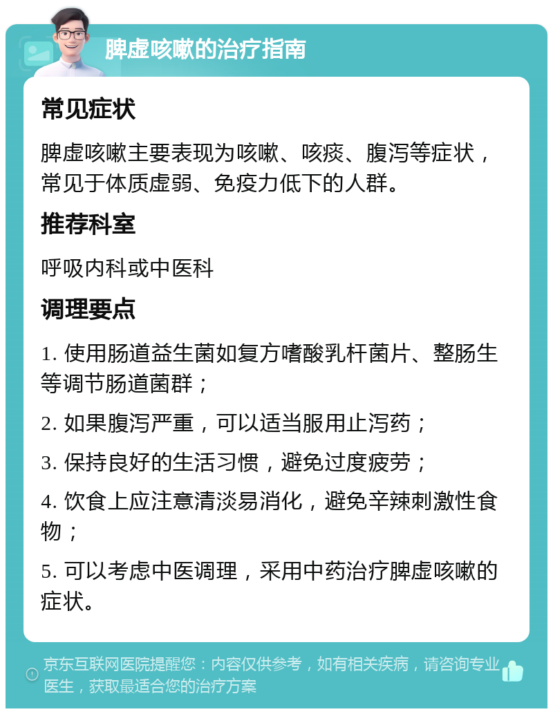 脾虚咳嗽的治疗指南 常见症状 脾虚咳嗽主要表现为咳嗽、咳痰、腹泻等症状，常见于体质虚弱、免疫力低下的人群。 推荐科室 呼吸内科或中医科 调理要点 1. 使用肠道益生菌如复方嗜酸乳杆菌片、整肠生等调节肠道菌群； 2. 如果腹泻严重，可以适当服用止泻药； 3. 保持良好的生活习惯，避免过度疲劳； 4. 饮食上应注意清淡易消化，避免辛辣刺激性食物； 5. 可以考虑中医调理，采用中药治疗脾虚咳嗽的症状。