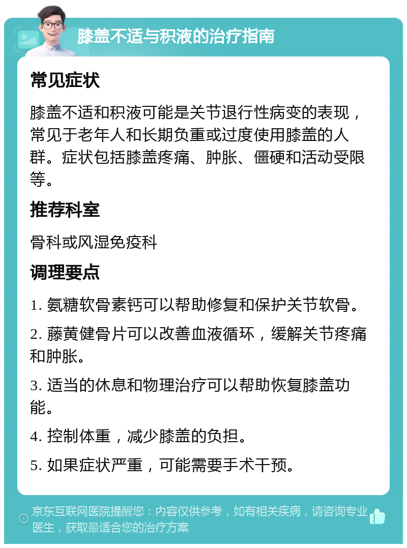 膝盖不适与积液的治疗指南 常见症状 膝盖不适和积液可能是关节退行性病变的表现，常见于老年人和长期负重或过度使用膝盖的人群。症状包括膝盖疼痛、肿胀、僵硬和活动受限等。 推荐科室 骨科或风湿免疫科 调理要点 1. 氨糖软骨素钙可以帮助修复和保护关节软骨。 2. 藤黄健骨片可以改善血液循环，缓解关节疼痛和肿胀。 3. 适当的休息和物理治疗可以帮助恢复膝盖功能。 4. 控制体重，减少膝盖的负担。 5. 如果症状严重，可能需要手术干预。