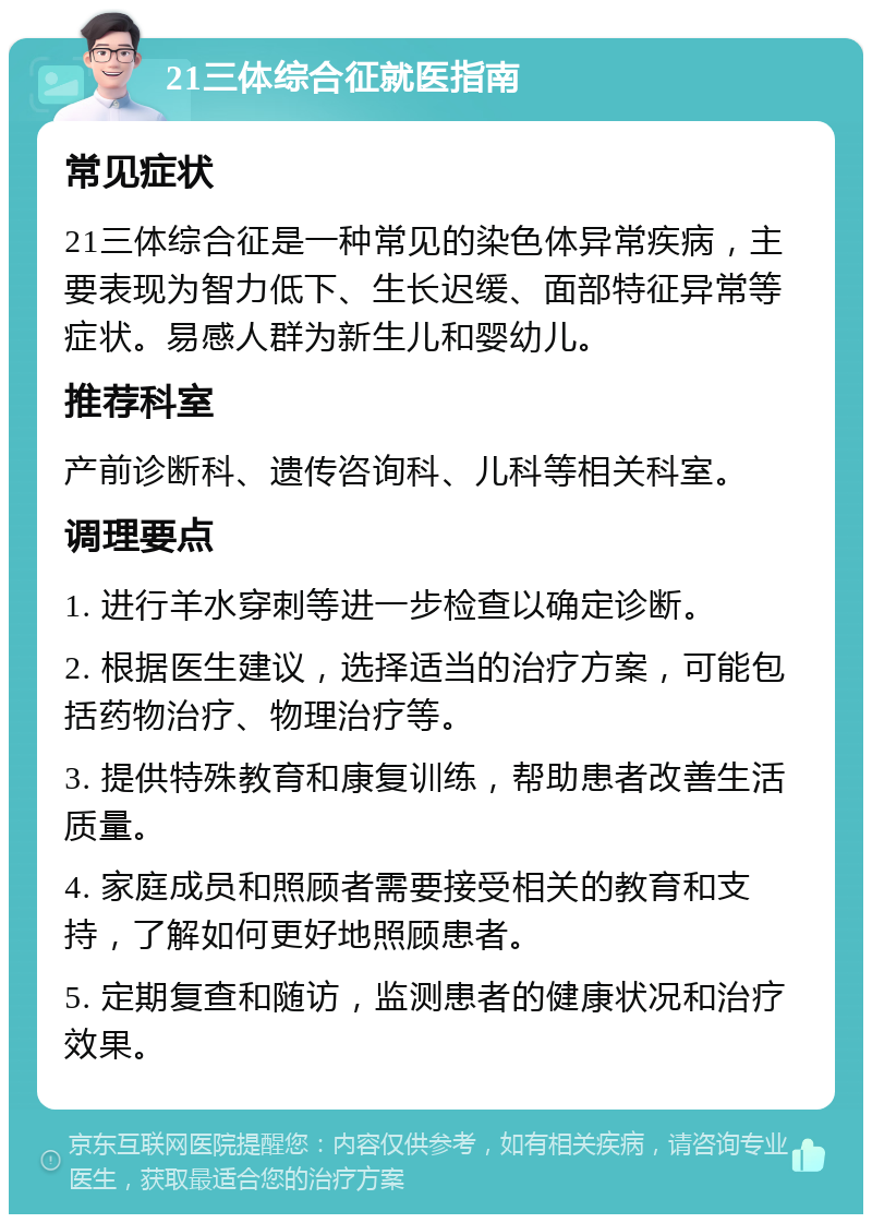 21三体综合征就医指南 常见症状 21三体综合征是一种常见的染色体异常疾病，主要表现为智力低下、生长迟缓、面部特征异常等症状。易感人群为新生儿和婴幼儿。 推荐科室 产前诊断科、遗传咨询科、儿科等相关科室。 调理要点 1. 进行羊水穿刺等进一步检查以确定诊断。 2. 根据医生建议，选择适当的治疗方案，可能包括药物治疗、物理治疗等。 3. 提供特殊教育和康复训练，帮助患者改善生活质量。 4. 家庭成员和照顾者需要接受相关的教育和支持，了解如何更好地照顾患者。 5. 定期复查和随访，监测患者的健康状况和治疗效果。