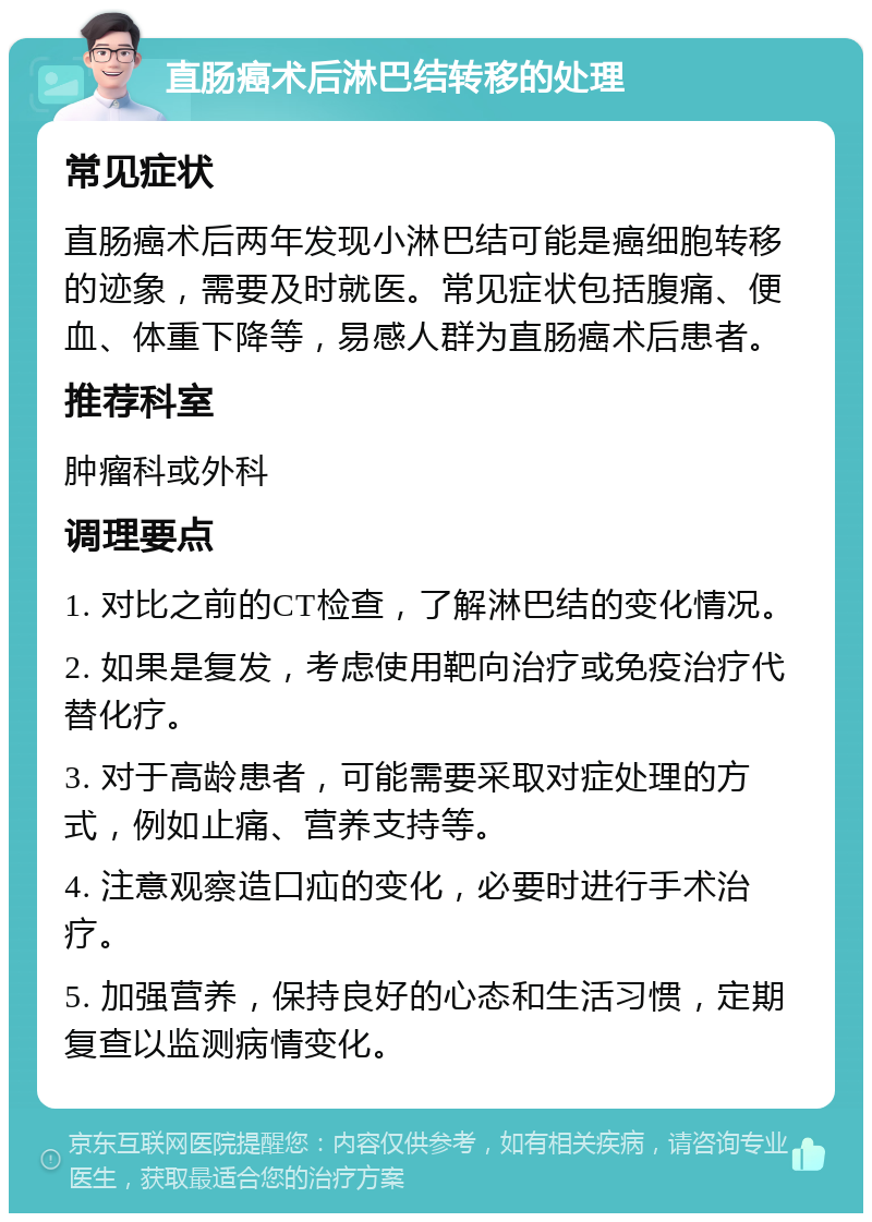 直肠癌术后淋巴结转移的处理 常见症状 直肠癌术后两年发现小淋巴结可能是癌细胞转移的迹象，需要及时就医。常见症状包括腹痛、便血、体重下降等，易感人群为直肠癌术后患者。 推荐科室 肿瘤科或外科 调理要点 1. 对比之前的CT检查，了解淋巴结的变化情况。 2. 如果是复发，考虑使用靶向治疗或免疫治疗代替化疗。 3. 对于高龄患者，可能需要采取对症处理的方式，例如止痛、营养支持等。 4. 注意观察造口疝的变化，必要时进行手术治疗。 5. 加强营养，保持良好的心态和生活习惯，定期复查以监测病情变化。