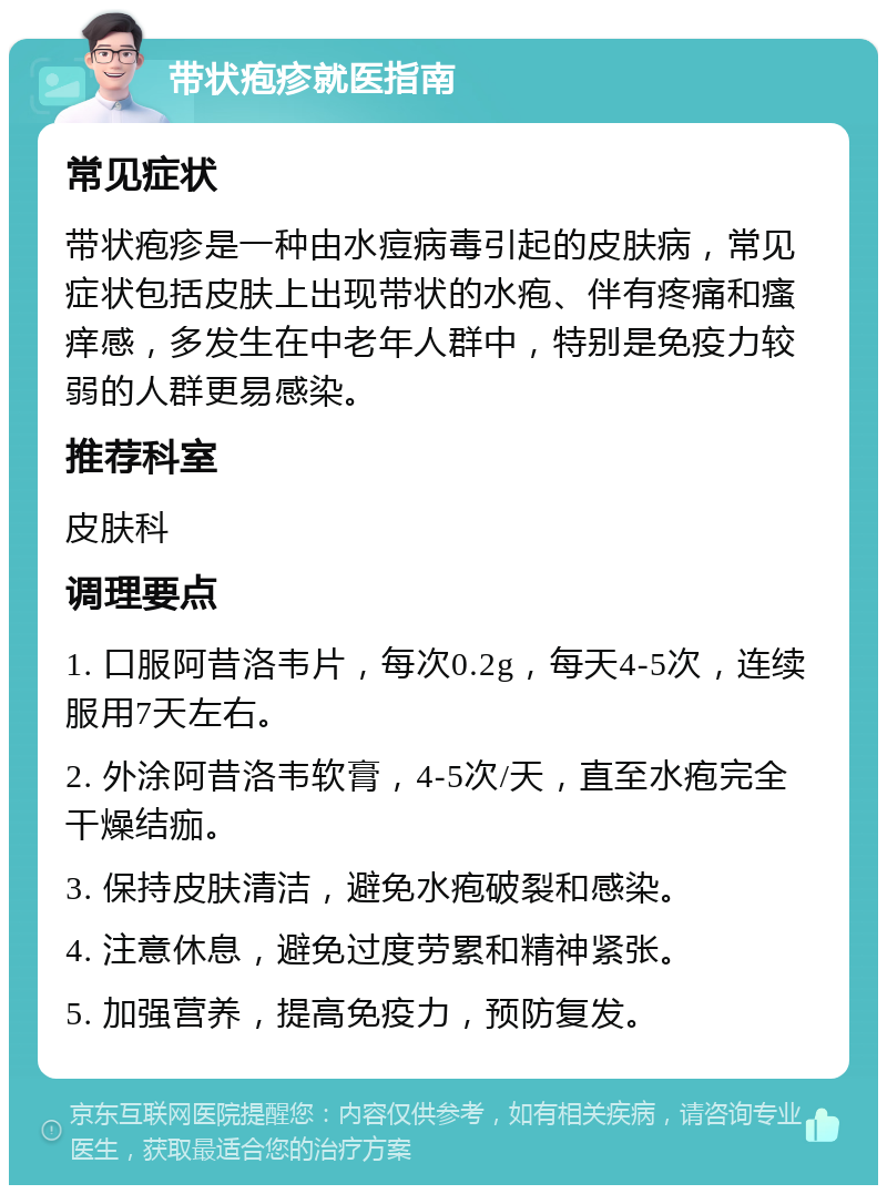 带状疱疹就医指南 常见症状 带状疱疹是一种由水痘病毒引起的皮肤病，常见症状包括皮肤上出现带状的水疱、伴有疼痛和瘙痒感，多发生在中老年人群中，特别是免疫力较弱的人群更易感染。 推荐科室 皮肤科 调理要点 1. 口服阿昔洛韦片，每次0.2g，每天4-5次，连续服用7天左右。 2. 外涂阿昔洛韦软膏，4-5次/天，直至水疱完全干燥结痂。 3. 保持皮肤清洁，避免水疱破裂和感染。 4. 注意休息，避免过度劳累和精神紧张。 5. 加强营养，提高免疫力，预防复发。