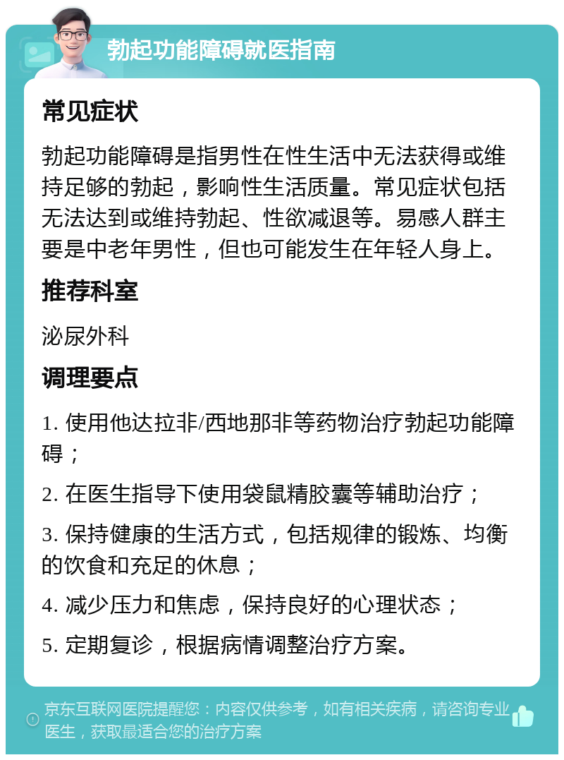 勃起功能障碍就医指南 常见症状 勃起功能障碍是指男性在性生活中无法获得或维持足够的勃起，影响性生活质量。常见症状包括无法达到或维持勃起、性欲减退等。易感人群主要是中老年男性，但也可能发生在年轻人身上。 推荐科室 泌尿外科 调理要点 1. 使用他达拉非/西地那非等药物治疗勃起功能障碍； 2. 在医生指导下使用袋鼠精胶囊等辅助治疗； 3. 保持健康的生活方式，包括规律的锻炼、均衡的饮食和充足的休息； 4. 减少压力和焦虑，保持良好的心理状态； 5. 定期复诊，根据病情调整治疗方案。