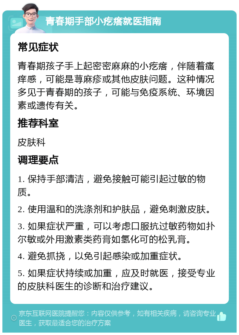 青春期手部小疙瘩就医指南 常见症状 青春期孩子手上起密密麻麻的小疙瘩，伴随着瘙痒感，可能是荨麻疹或其他皮肤问题。这种情况多见于青春期的孩子，可能与免疫系统、环境因素或遗传有关。 推荐科室 皮肤科 调理要点 1. 保持手部清洁，避免接触可能引起过敏的物质。 2. 使用温和的洗涤剂和护肤品，避免刺激皮肤。 3. 如果症状严重，可以考虑口服抗过敏药物如扑尔敏或外用激素类药膏如氢化可的松乳膏。 4. 避免抓挠，以免引起感染或加重症状。 5. 如果症状持续或加重，应及时就医，接受专业的皮肤科医生的诊断和治疗建议。