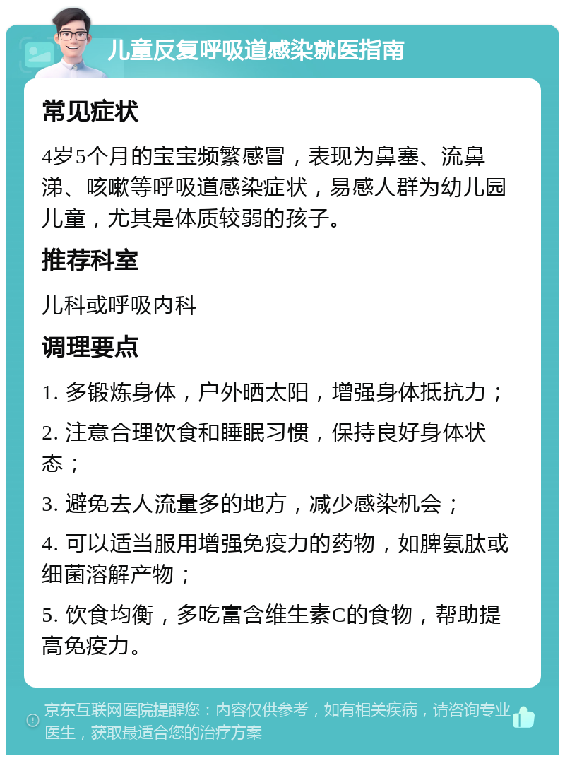 儿童反复呼吸道感染就医指南 常见症状 4岁5个月的宝宝频繁感冒，表现为鼻塞、流鼻涕、咳嗽等呼吸道感染症状，易感人群为幼儿园儿童，尤其是体质较弱的孩子。 推荐科室 儿科或呼吸内科 调理要点 1. 多锻炼身体，户外晒太阳，增强身体抵抗力； 2. 注意合理饮食和睡眠习惯，保持良好身体状态； 3. 避免去人流量多的地方，减少感染机会； 4. 可以适当服用增强免疫力的药物，如脾氨肽或细菌溶解产物； 5. 饮食均衡，多吃富含维生素C的食物，帮助提高免疫力。