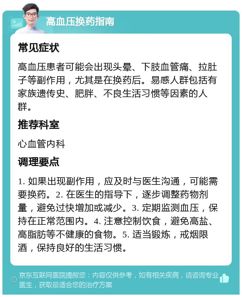 高血压换药指南 常见症状 高血压患者可能会出现头晕、下肢血管痛、拉肚子等副作用，尤其是在换药后。易感人群包括有家族遗传史、肥胖、不良生活习惯等因素的人群。 推荐科室 心血管内科 调理要点 1. 如果出现副作用，应及时与医生沟通，可能需要换药。2. 在医生的指导下，逐步调整药物剂量，避免过快增加或减少。3. 定期监测血压，保持在正常范围内。4. 注意控制饮食，避免高盐、高脂肪等不健康的食物。5. 适当锻炼，戒烟限酒，保持良好的生活习惯。