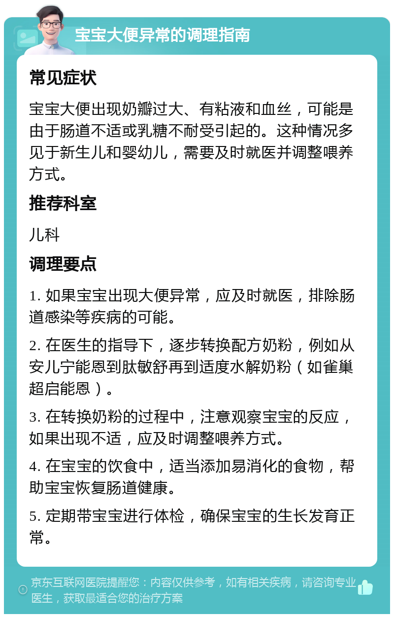 宝宝大便异常的调理指南 常见症状 宝宝大便出现奶瓣过大、有粘液和血丝，可能是由于肠道不适或乳糖不耐受引起的。这种情况多见于新生儿和婴幼儿，需要及时就医并调整喂养方式。 推荐科室 儿科 调理要点 1. 如果宝宝出现大便异常，应及时就医，排除肠道感染等疾病的可能。 2. 在医生的指导下，逐步转换配方奶粉，例如从安儿宁能恩到肽敏舒再到适度水解奶粉（如雀巢超启能恩）。 3. 在转换奶粉的过程中，注意观察宝宝的反应，如果出现不适，应及时调整喂养方式。 4. 在宝宝的饮食中，适当添加易消化的食物，帮助宝宝恢复肠道健康。 5. 定期带宝宝进行体检，确保宝宝的生长发育正常。