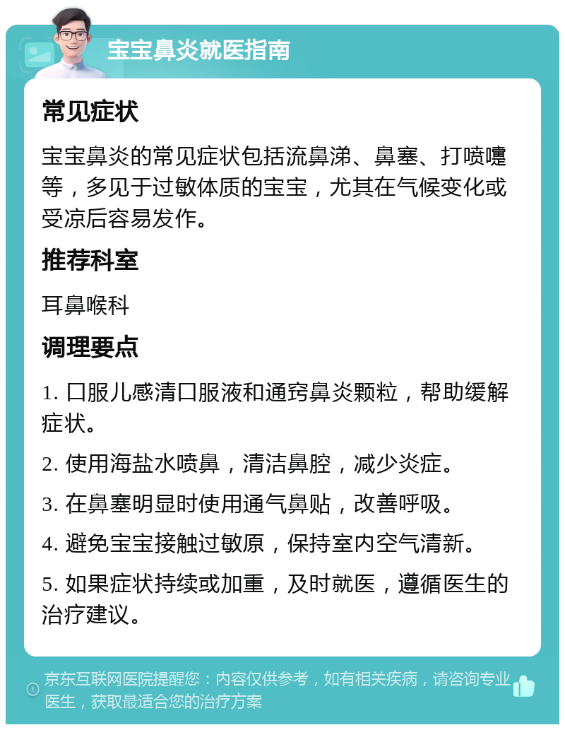 宝宝鼻炎就医指南 常见症状 宝宝鼻炎的常见症状包括流鼻涕、鼻塞、打喷嚏等，多见于过敏体质的宝宝，尤其在气候变化或受凉后容易发作。 推荐科室 耳鼻喉科 调理要点 1. 口服儿感清口服液和通窍鼻炎颗粒，帮助缓解症状。 2. 使用海盐水喷鼻，清洁鼻腔，减少炎症。 3. 在鼻塞明显时使用通气鼻贴，改善呼吸。 4. 避免宝宝接触过敏原，保持室内空气清新。 5. 如果症状持续或加重，及时就医，遵循医生的治疗建议。