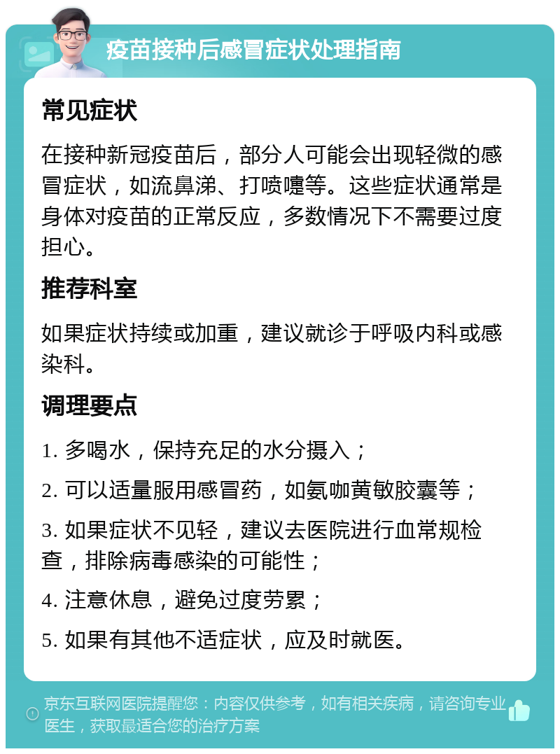 疫苗接种后感冒症状处理指南 常见症状 在接种新冠疫苗后，部分人可能会出现轻微的感冒症状，如流鼻涕、打喷嚏等。这些症状通常是身体对疫苗的正常反应，多数情况下不需要过度担心。 推荐科室 如果症状持续或加重，建议就诊于呼吸内科或感染科。 调理要点 1. 多喝水，保持充足的水分摄入； 2. 可以适量服用感冒药，如氨咖黄敏胶囊等； 3. 如果症状不见轻，建议去医院进行血常规检查，排除病毒感染的可能性； 4. 注意休息，避免过度劳累； 5. 如果有其他不适症状，应及时就医。