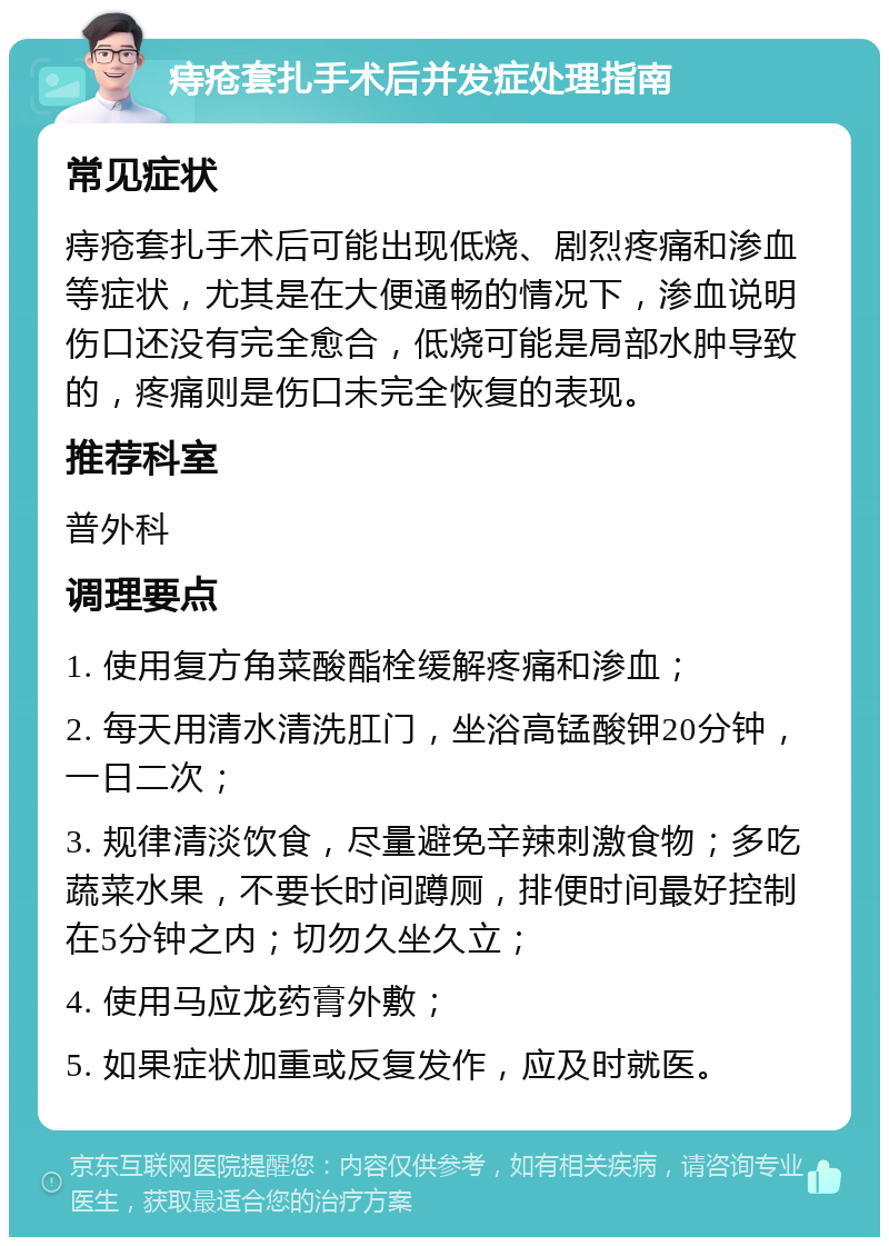 痔疮套扎手术后并发症处理指南 常见症状 痔疮套扎手术后可能出现低烧、剧烈疼痛和渗血等症状，尤其是在大便通畅的情况下，渗血说明伤口还没有完全愈合，低烧可能是局部水肿导致的，疼痛则是伤口未完全恢复的表现。 推荐科室 普外科 调理要点 1. 使用复方角菜酸酯栓缓解疼痛和渗血； 2. 每天用清水清洗肛门，坐浴高锰酸钾20分钟，一日二次； 3. 规律清淡饮食，尽量避免辛辣刺激食物；多吃蔬菜水果，不要长时间蹲厕，排便时间最好控制在5分钟之内；切勿久坐久立； 4. 使用马应龙药膏外敷； 5. 如果症状加重或反复发作，应及时就医。