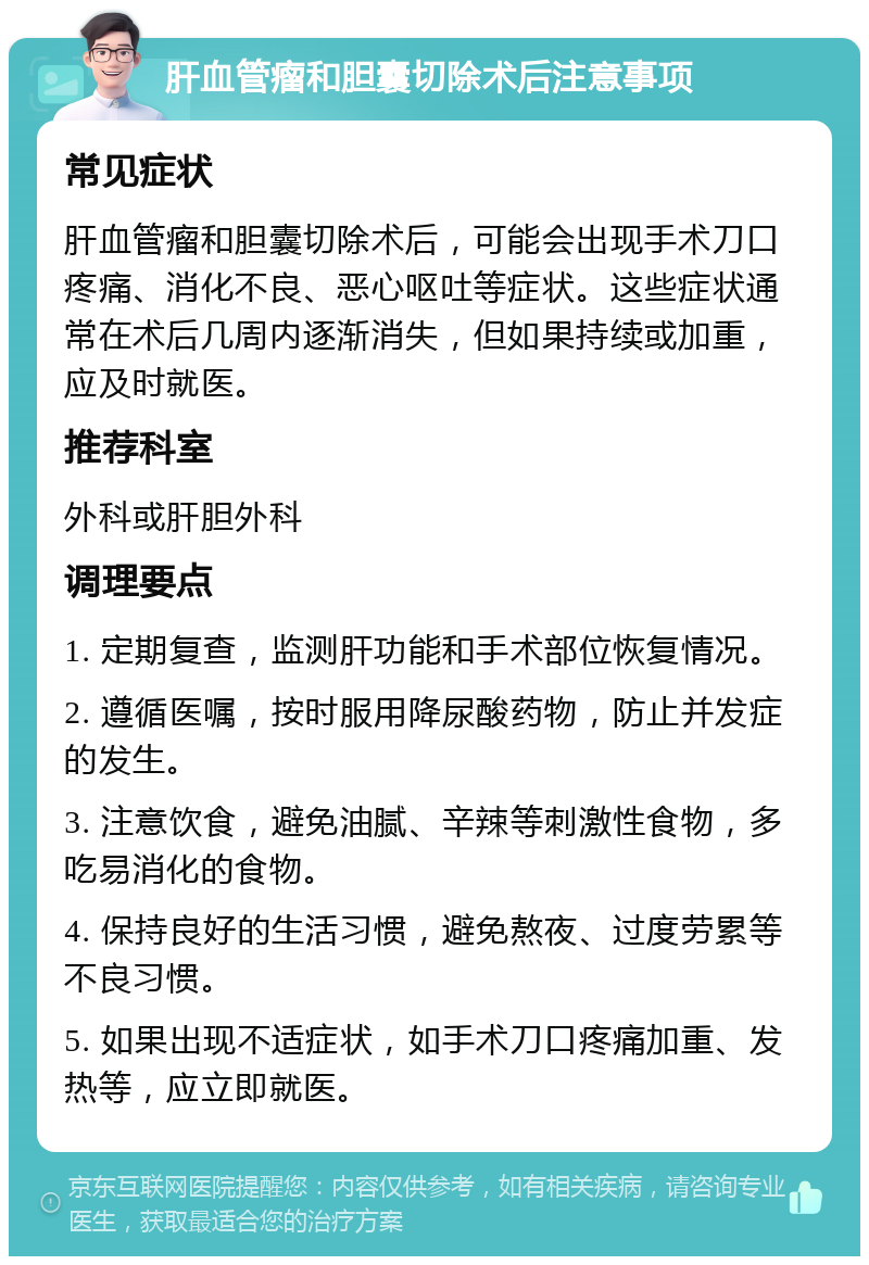 肝血管瘤和胆囊切除术后注意事项 常见症状 肝血管瘤和胆囊切除术后，可能会出现手术刀口疼痛、消化不良、恶心呕吐等症状。这些症状通常在术后几周内逐渐消失，但如果持续或加重，应及时就医。 推荐科室 外科或肝胆外科 调理要点 1. 定期复查，监测肝功能和手术部位恢复情况。 2. 遵循医嘱，按时服用降尿酸药物，防止并发症的发生。 3. 注意饮食，避免油腻、辛辣等刺激性食物，多吃易消化的食物。 4. 保持良好的生活习惯，避免熬夜、过度劳累等不良习惯。 5. 如果出现不适症状，如手术刀口疼痛加重、发热等，应立即就医。