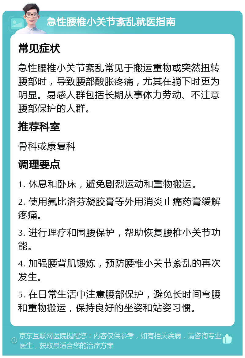 急性腰椎小关节紊乱就医指南 常见症状 急性腰椎小关节紊乱常见于搬运重物或突然扭转腰部时，导致腰部酸胀疼痛，尤其在躺下时更为明显。易感人群包括长期从事体力劳动、不注意腰部保护的人群。 推荐科室 骨科或康复科 调理要点 1. 休息和卧床，避免剧烈运动和重物搬运。 2. 使用氟比洛芬凝胶膏等外用消炎止痛药膏缓解疼痛。 3. 进行理疗和围腰保护，帮助恢复腰椎小关节功能。 4. 加强腰背肌锻炼，预防腰椎小关节紊乱的再次发生。 5. 在日常生活中注意腰部保护，避免长时间弯腰和重物搬运，保持良好的坐姿和站姿习惯。