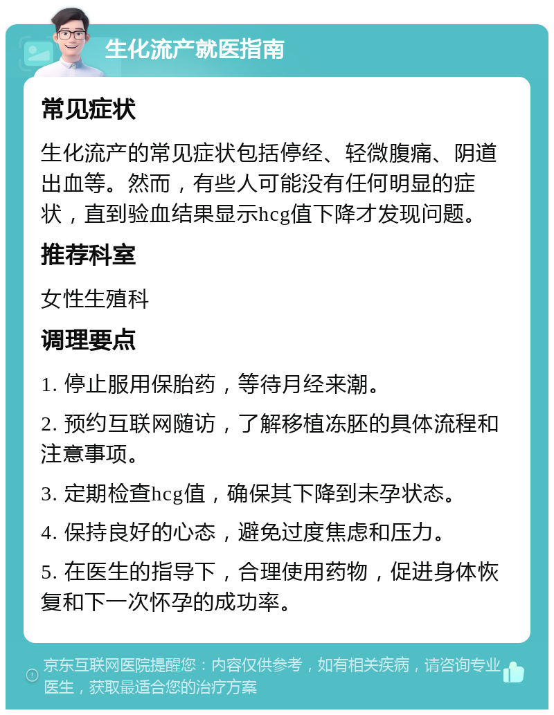 生化流产就医指南 常见症状 生化流产的常见症状包括停经、轻微腹痛、阴道出血等。然而，有些人可能没有任何明显的症状，直到验血结果显示hcg值下降才发现问题。 推荐科室 女性生殖科 调理要点 1. 停止服用保胎药，等待月经来潮。 2. 预约互联网随访，了解移植冻胚的具体流程和注意事项。 3. 定期检查hcg值，确保其下降到未孕状态。 4. 保持良好的心态，避免过度焦虑和压力。 5. 在医生的指导下，合理使用药物，促进身体恢复和下一次怀孕的成功率。