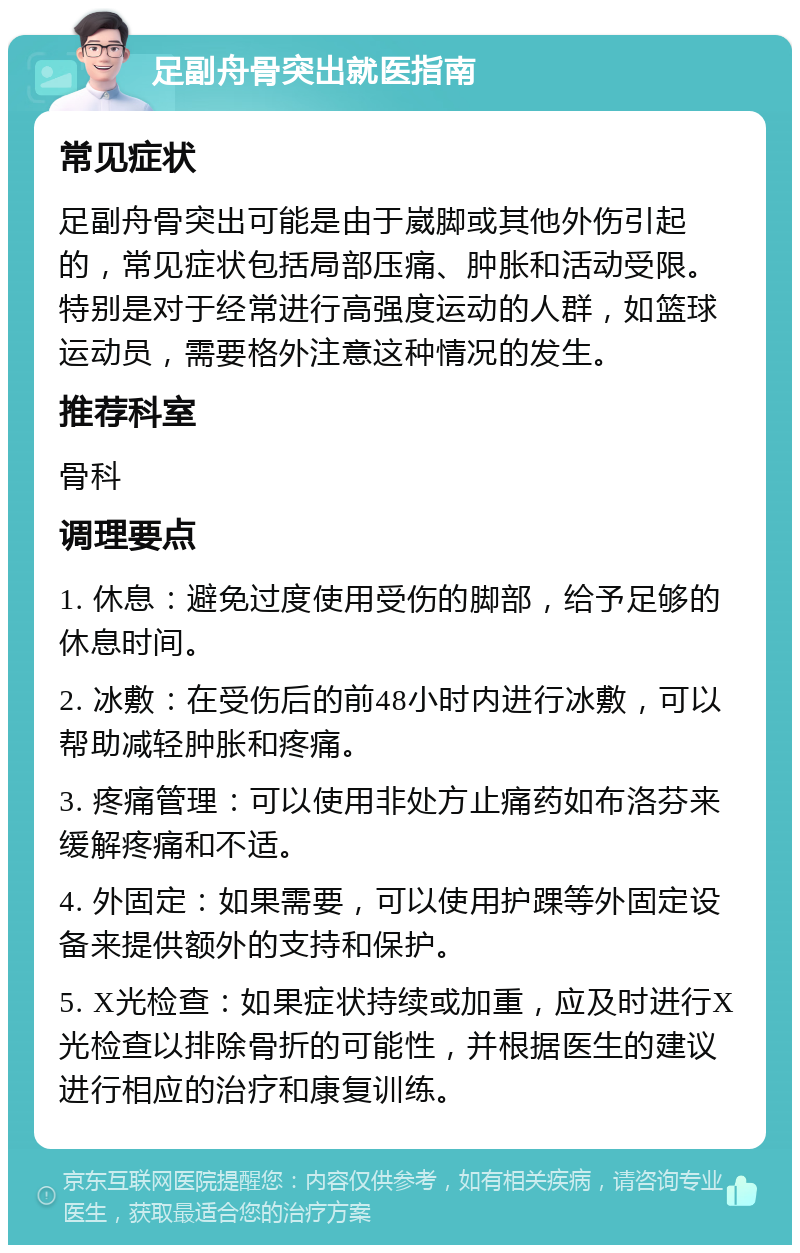 足副舟骨突出就医指南 常见症状 足副舟骨突出可能是由于崴脚或其他外伤引起的，常见症状包括局部压痛、肿胀和活动受限。特别是对于经常进行高强度运动的人群，如篮球运动员，需要格外注意这种情况的发生。 推荐科室 骨科 调理要点 1. 休息：避免过度使用受伤的脚部，给予足够的休息时间。 2. 冰敷：在受伤后的前48小时内进行冰敷，可以帮助减轻肿胀和疼痛。 3. 疼痛管理：可以使用非处方止痛药如布洛芬来缓解疼痛和不适。 4. 外固定：如果需要，可以使用护踝等外固定设备来提供额外的支持和保护。 5. X光检查：如果症状持续或加重，应及时进行X光检查以排除骨折的可能性，并根据医生的建议进行相应的治疗和康复训练。