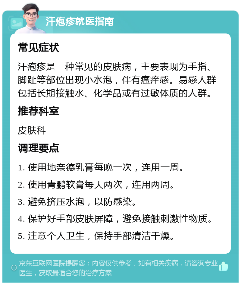 汗疱疹就医指南 常见症状 汗疱疹是一种常见的皮肤病，主要表现为手指、脚趾等部位出现小水泡，伴有瘙痒感。易感人群包括长期接触水、化学品或有过敏体质的人群。 推荐科室 皮肤科 调理要点 1. 使用地奈德乳膏每晚一次，连用一周。 2. 使用青鹏软膏每天两次，连用两周。 3. 避免挤压水泡，以防感染。 4. 保护好手部皮肤屏障，避免接触刺激性物质。 5. 注意个人卫生，保持手部清洁干燥。