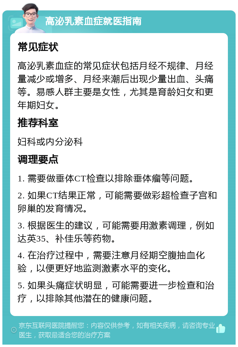 高泌乳素血症就医指南 常见症状 高泌乳素血症的常见症状包括月经不规律、月经量减少或增多、月经来潮后出现少量出血、头痛等。易感人群主要是女性，尤其是育龄妇女和更年期妇女。 推荐科室 妇科或内分泌科 调理要点 1. 需要做垂体CT检查以排除垂体瘤等问题。 2. 如果CT结果正常，可能需要做彩超检查子宫和卵巢的发育情况。 3. 根据医生的建议，可能需要用激素调理，例如达英35、补佳乐等药物。 4. 在治疗过程中，需要注意月经期空腹抽血化验，以便更好地监测激素水平的变化。 5. 如果头痛症状明显，可能需要进一步检查和治疗，以排除其他潜在的健康问题。