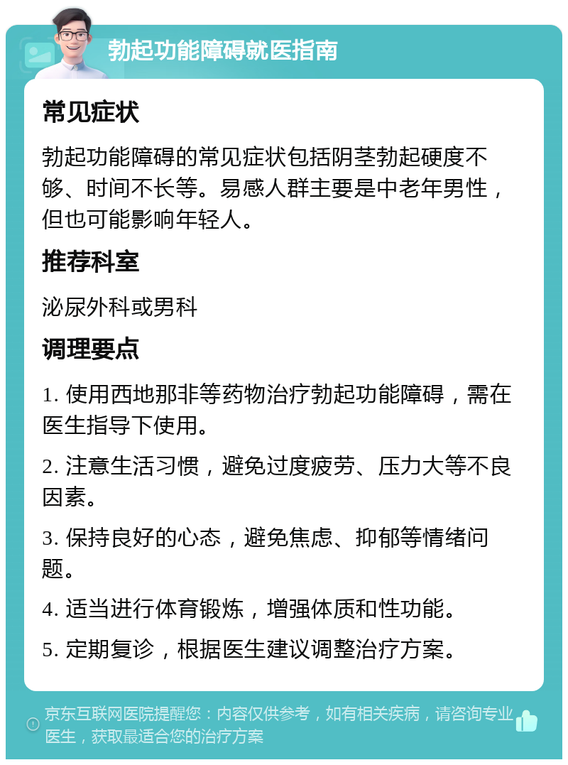 勃起功能障碍就医指南 常见症状 勃起功能障碍的常见症状包括阴茎勃起硬度不够、时间不长等。易感人群主要是中老年男性，但也可能影响年轻人。 推荐科室 泌尿外科或男科 调理要点 1. 使用西地那非等药物治疗勃起功能障碍，需在医生指导下使用。 2. 注意生活习惯，避免过度疲劳、压力大等不良因素。 3. 保持良好的心态，避免焦虑、抑郁等情绪问题。 4. 适当进行体育锻炼，增强体质和性功能。 5. 定期复诊，根据医生建议调整治疗方案。